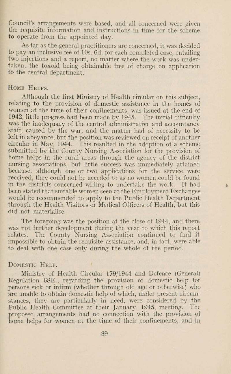 Councirs arrangements were based, and all concerned were given the requisite information and instructions in time for the scheme to operate from the appointed day. As far as the general practitioners are concerned, it was decided to pay an inclusive fee of 10s. 6d. for each completed case, entailing two injections and a report, no matter where the work was under¬ taken, the toxoid being obtainable free of charge on application to the central department. Home Helps. Although the first Ministry of Health circular on this subject, relating to the provision of domestic assistance in the homes of women at the time of their confinements, was issued at the end of 1942, little progress had been made by 1945. The initial difficulty was the inadequacy of the central administrative and accountancy staff, caused by the war, and the matter had of necessity to be left in abeyance, but the position was reviewed on receipt of another circular in May, 1944. This resulted in the adoption of a scheme submitted by the County Nursing Association for the provision of home helps in the rural areas through the agency of the district nursing associations, but little success was immediately attained because, although one or two applications for the service were received, they could not be acceded to as no women could be found in the districts concerned willing to undertake the work. It had ^ been stated that suitable women seen at the Employment Exchanges would be recomimended to apply to the Public Health Department through the Health Visitors or Medical Officers of Health, but this did not materialise. The foregoing was the position at the close of 1944, and there was not further development during the year to which this report relates. The County Nursing Association continued to find it impossible to obtain the requisite assistance, and, in fact, were able to deal with one case only during the whole of the period. Domestic Help. Ministry of Health Circular 179/1944 and Defence (General) Regulation 68E., regarding the provision of domestic help for persons sick or infirm (whether through old age or otherwise) who are unable to obtain domestic help of which, under present circum¬ stances, they are particularly in need, were considered by the Public Health Committee at their January, 1945, meeting. The proposed arrangements had no connection with the provision of home helps for women at the time of their confinements, and in