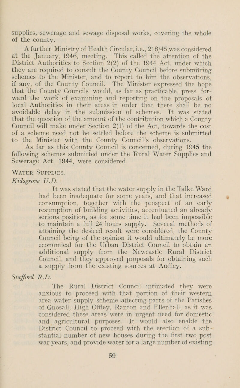 supplies, sewerage and sewage disposal works, covering the whole of the county. A further Ministry of Health Circular, i.e., 218/45,was considered at the January, 1946, meeting. This called the attention of the District Authorities to Section 2(2) of the 1944 Act, under which they are required to consult the County Council before submitting schemes to the Minister, and to report to him the observations, if any, of the County Council. The Minister expressed the hope that the County Councils would, as far as practicable, press for¬ ward the work cf examining and reporting on the proposals of local Authorities in their areas in order that there shall be no avoidable delay in the submission of schemes. It was stated that the question of the amount of the contribution which a County Council will make under Section 2(1) of the Act, towards the cost of a scheme need not be settled before the scheme is submitted to the Minister with the County Council’s observations. As far as this County Council is concerned, during 1945 the following schemes submitted under the Rural Water Supplies and Sewerage Act, 1944, were considered. Water Supplies. Kidsgrove U.D. It was stated that the water supply in the Talke Ward had been inadequate for some years, and that increased consumption, together with the prospect of an early resumption of building activities, accentuated an already serious position, as for some time it had been impossible to maintain a full 24 hours supply. Several methods of attaining the desired result were considered, the County Council being of the opinion it would uitim.ately be more economical for the Urban District Council to obtain an additional supply from the Newcastle Rural District Council, and they approved proposals for obtaining such a supply fromx the existing sources at Audley. Stafford R.D. The Rural District Council intimated they were anxious to proceed with that portion of their western area water supply scheme affecting parts of the Parishes of Gnosall, High Offley, Ranton and Ellenhall, as it was considered these areas were in urgent need for domestic and agricultural purposes. It would also enable the District Council to proceed with the erection of a sub¬ stantial number of new houses during the first two post war years, and provide water for a large number of existing