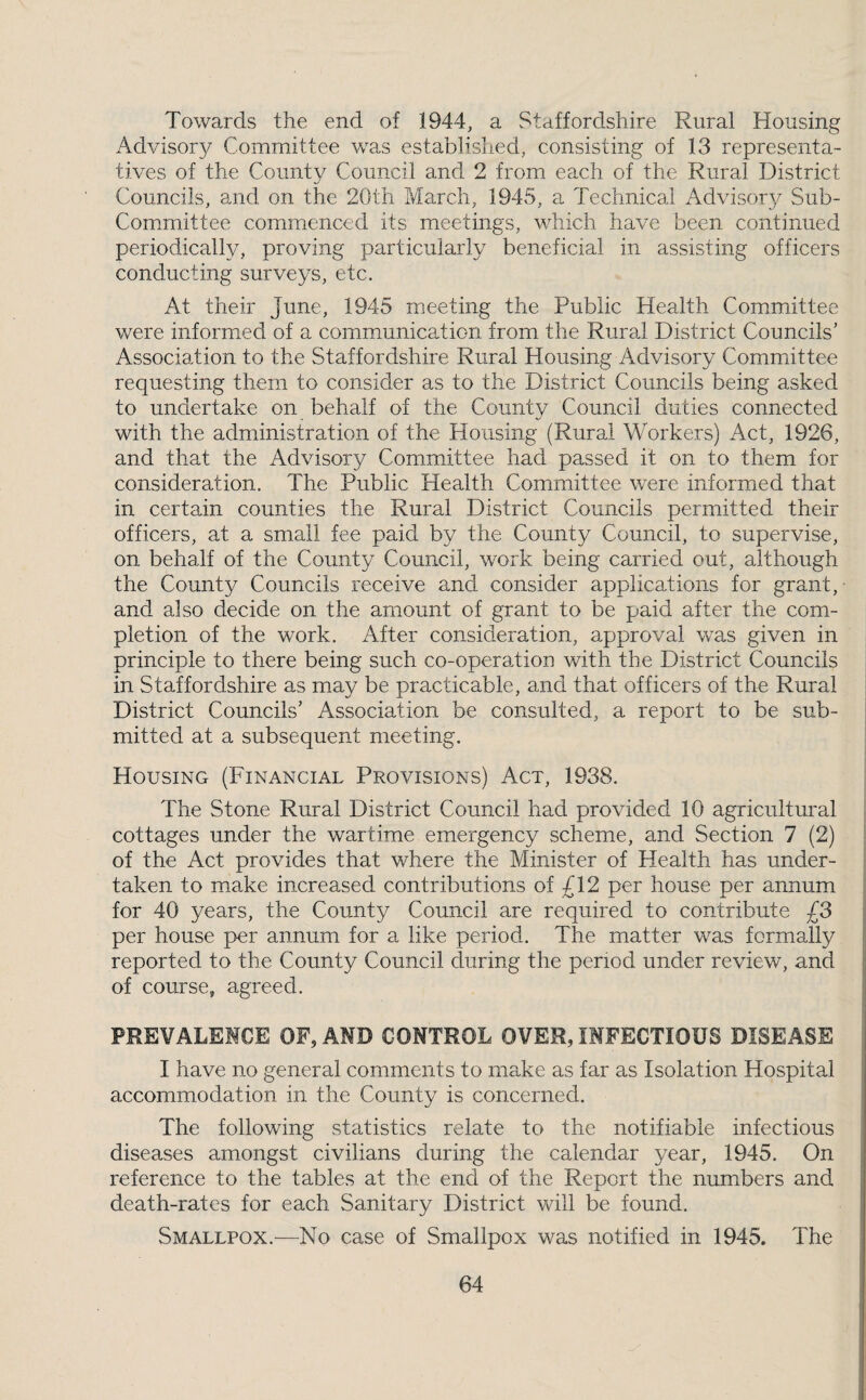 Towards the end of 1944, a Staffordshire Rural Housing Advisory Committee was established, consisting of 13 representa¬ tives of the County Council and 2 from each of the Rural District Councils, and on the 20th Idarch, 1945, a Technical Advisory Sub- Committee commenced its meetings, which have been continued periodically, proving particularly beneficial in assisting officers conducting surveys, etc. At their June, 1945 meeting the Public Health Committee were informed of a communication from the Rural District Councils’ Association to the Staffordshire Rural Housing Advisory Committee requesting them to consider as to the District Councils being asked to undertake on behalf of the County Council duties connected with the administration of the Housing (Rural Workers) Act, 1926, and that the Advisory Committee had passed it on to them for consideration. The Public Health Committee were informed that in certain counties the Rural District Councils permitted their officers, at a small fee paid by the County Council, to supervise, on behalf of the County Council, work being carried out, although the County Councils receive and consider applications for grant,- and also decide on the amount of grant to be paid after the com¬ pletion of the work. After consideration, approval was given in principle to there being such co-operatiou with the District Councils in Staffordshire as may be practicable, and that officers of the Rural District Councils’ Association be consulted, a report to be sub¬ mitted at a subsequent meeting. Housing (Financial Provisions) Act, 1938. The Stone Rural District Council had provided 10 agricultural cottages under the wartime emergency scheme, and Section 7 (2) of the Act provides that where the Minister of Health has under¬ taken to make increased contributions of £12 per house per annum for 40 years, the County Council are required to contribute £3 per house per annum for a like period. The matter was formally reported to the County Council during the period under review, and of course, agreed. PREVALEMCE OF, AND CONTROL OVER, INFECTIOUS DISEASE I have no general comments to make as far as Isolation Hospital accommodation in the County is concerned. The following statistics relate to the notifiable infectious diseases amongst civilians during the calendar year, 1945. On reference to the tables at the end of the Report the numbers and death-rates for each Sanitary District will be found. Smallpox.—No case of Smallpox was notified in 1945. The