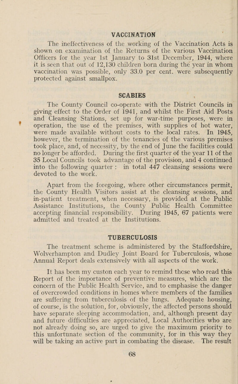 VACClMATiON The ineffectiveness of the working of the Vaccination Acts is shown on examination of the Returns of the various Vaccination Officers for the year 1st January to 31st December, 1944, where it is seen that out of 12,130 children born during the year in whom vaccination was possible, only 33.0 per cent, were subsequently protected against smallpox. SCABIES The County Council co-operate with the District Councils in giving effect to the Order of 1941, and whilst the First Aid Posts and Cleansing Stations, set up for war-time purposes, were in operation, the use of the premises, with supplies of hot water, were made available without costs to the local rates. In 1945, however, the termination of the tenancies of the various premises took place, and, of necessity, by the end of June the facilities could no longer be afforded. During the first quarter of the year 11 of the 35 Local Councils took advantage of the provision, and 4 continued into the following quarter : in total 447 cleansing sessions were devoted to the work. Apart from the foregoing, where other circumstances permit, the County Health Visitors assist at the cleansing sessions, and in-patient treatment, when necessary, is provided at the Public Assistance Institutions, the County Public Health Committee accepting financial responsibility. During 1945, 67 patients were admitted and treated at the Institutions. TUBERCULOSIS The treatment scheme is administered by the Staffordshire, Wolverhampton and Dudley Joint Board for Tuberculosis, whose Annual Report deals extensively with all aspects of the work. It has been my custon each year to remind those who read this Report of the importance of preventive measures, which are the concern of the Public Health Service, and to emphasise the danger of overcrowded conditions in homes where members of the families are suffering from tuberculosis of the lungs. Adequate housing, of course, is the solution, for, obviously, the affected persons should have separate sleeping accommodation, and, although present day and future difficulties are appreciated. Local Authorities who are not already doing so, are urged to give the maximum priority to this unfortunate section of the community, for in this way they will be taking an active part in combating the disease. The result