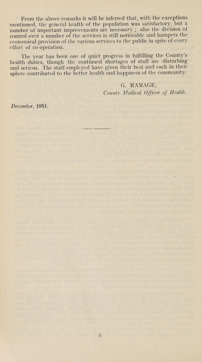 From the above remarks it will be inferred that, with the exceptions mentioned, the general health of the population was satisfactory, but a number of important improvements are necessary ; also the division of control over a number of the services is still noticeable and hampers the economical provision of the various services to the public in spite of every effort of co-operation. The year has been one of quiet progress in fulfilling the County’s health duties, though the continued shortages of staff are disturbing and sericus. The staff employed have given their best and each in their sphere contributed to the better health and happiness of the community. G. RAMAGE, County Medical Officer of Health. December, 1951.