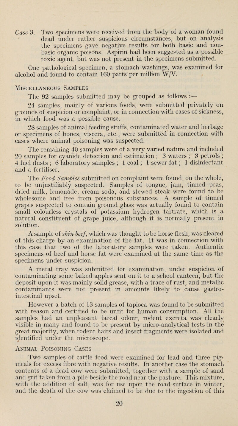 Case 3. Two specimens were received from the body of a woman found dead under rather suspicious circumstances, but on analysis the specimens gave negative results for both basic and non- basic organic poisons. Aspirin had been suggested as a possible toxic agent, but was not present in the specimens submitted. One pathological specimen, a stomach washings, was examined for alcohol and found to contain 160 parts per million W/V. Miscellaneous Samples The 92 samples submitted may be grouped as follows :-~ 24 samples, mainly of various foods, were submitted privately on grounds of suspicion or complaint, or in connection with cases of sickness, in which food was a possible cause. 28 samples of animal feeding stuffs, contaminated water and herbage or specimens of bones, viscera, etc., were submitted in connection with cases where animal poisoning was suspected. The remaining 40 samples were of a very varied nature and included 20 samples for cyanide detection and estimation ; 3 waters ; 3 petrols ; 4 fuel dusts ; 6 laboratory samples ; 1 coal; 1 sewer fat ; 1 disinfectant and a fertiliser. The Food Samples submitted on complaint were found, on the whole, to be unjustifiably suspected. Samples of tongue, jam, tinned peas, dried milk, lemonade, cream soda, and stewed steak were found to be wholesome and free from poisonous substances. A sample of tinned grapes suspected to contain ground .glass was actually found to contain small colourless crystals of potassium hydrogen tartrate, which is a natural constituent of grape juice, although it is normally present in solution. A sample of shin beef, which was thought to be horse flesh, was cleared of this charge by an examination of the fat. It was in connection with this case that two of the laboratory samples were taken. Authentic specimens of beef and horse fat were examined at the same time as the specimens under suspicion. A metal tray was submitted for examination, under suspicion of contaminating some baked apples sent on it to a school canteen, but the deposit upon it was mainly solid grease, with a trace of rust, and metallic contaminants were not present in amounts likely to cause gastro¬ intestinal upset. However a batch of 13 samples of tapioca was found to be submitted with reason and certified to be unfit for human consumption. All the samples had an unpleasant faecal odour, rodent excreta was clearly visible in many and found to be present by micro-analytical tests in the great majority, when rodent hairs and insect fragments were isolated and identified under the micioscope. Animal Poisoning Cases Two samples of cattle food were examined for lead and three pig- meals for excess fibre with negative results. In another case the stomach contents of a dead eow were submitted, together with a sample of sand and grit taken from a pile beside the road near the pasture. This mixture, with the addition of salt, was for use upon the road-surface in winter, and the death of the cow was claimed to be due to the ingestion of this