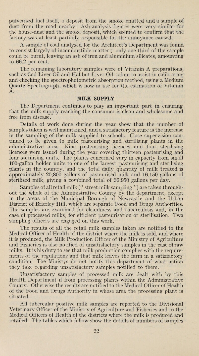 pulverised fuel itself, a deposit from the smoke emitted and a sample of dust from the road nearby. Ash-analysis figures were very similar for the house-dust and the smoke deposit, which seemed to confirm that the factory was at least partially responsible for the annoyance caused. A sample of coal analysed for the Architect's Department was found to consist largely of incombustible matter ; only one third of the sample could be burnt, leaving an ash of iron and aluminium silicates, amounting to 66.2 per cent. The remaining laboratory samples were of Vitamin A preparations, such as Cod Liver Oil and Halibut Liver Oil, taken to assist in calibrating and checking the spectrophotometric absorption method, using a Medium Quartz Spectrograph, which is now in use for the estimation of Vitamin A. MILK SUPPLY The Department continues to play an important part in ensuring that the milk supply reaching the consumer is clean and wholesome and free from disease. Details of work done during the year show that the num.ber of samples taken is well maintained, and a satisfactory feature is the increase in the sampling of the milk supplied to schools. Close supervision con¬ tinued to be given to milk pasteurising and sterilising plants in the administrative area. Nine pasteurising licences and four sterilising licences were issued during the year covering thirteen pasteurising and four sterilising units. The plants concerned vary in capacity from small 100-gallon holder units to one of the largest pasteurising and sterilising plants in the country, and the tctaj daily quantity of milk treated is approximately 20,800 gallons of pasteurised milk and 16,150 gallons of sterilised milk, giving a combined total of 36,950 gallons per day. Samples of all retail milk (“ street milk sampling ) are taken through¬ out the whole of the Administrative County by the department, except in the areas of the Municipal Borough of Newcastle and the Urban District of Brierley Hill, which are separate Food and Drugs Authorities. The samples are examined for cleanliness and tuberculosis and, in the case of processed milks, for efficient pasteurisation or sterilisation. Two sampling officers are engaged on this work. The results of all the retail milk samples taken are notified to the Medical Officer of Health of the district where the milk is sold, and where it is produced, the Milk Production Officer of the Ministry of Agriculture and Fisheries is also notified of unsatisfactory samples in the case of raw milks. It is his duty to see that milk production complies with the require¬ ments of the regulations and that milk leaves the farm in a satisfactory condition. The Ministi^y do not notify this department of what action they take regarding unsatisfactory samples notified to them. Unsatisfactory samples of processed milk are dealt with by this Health Department if from processing plants within the Administrative County. Otherwise the results are notified to the Medical Officer of Health of the Food and Drugs Authority in whose area the processing plant is situated. All tubercular positive milk samples are reported to the Divisional Veterinary Officer of the Ministry of Agriculture and Fisheries and to the Medical Officers of Health of the districts where the milk is produced and retailed, The tables which follow show the details of numbers of samples