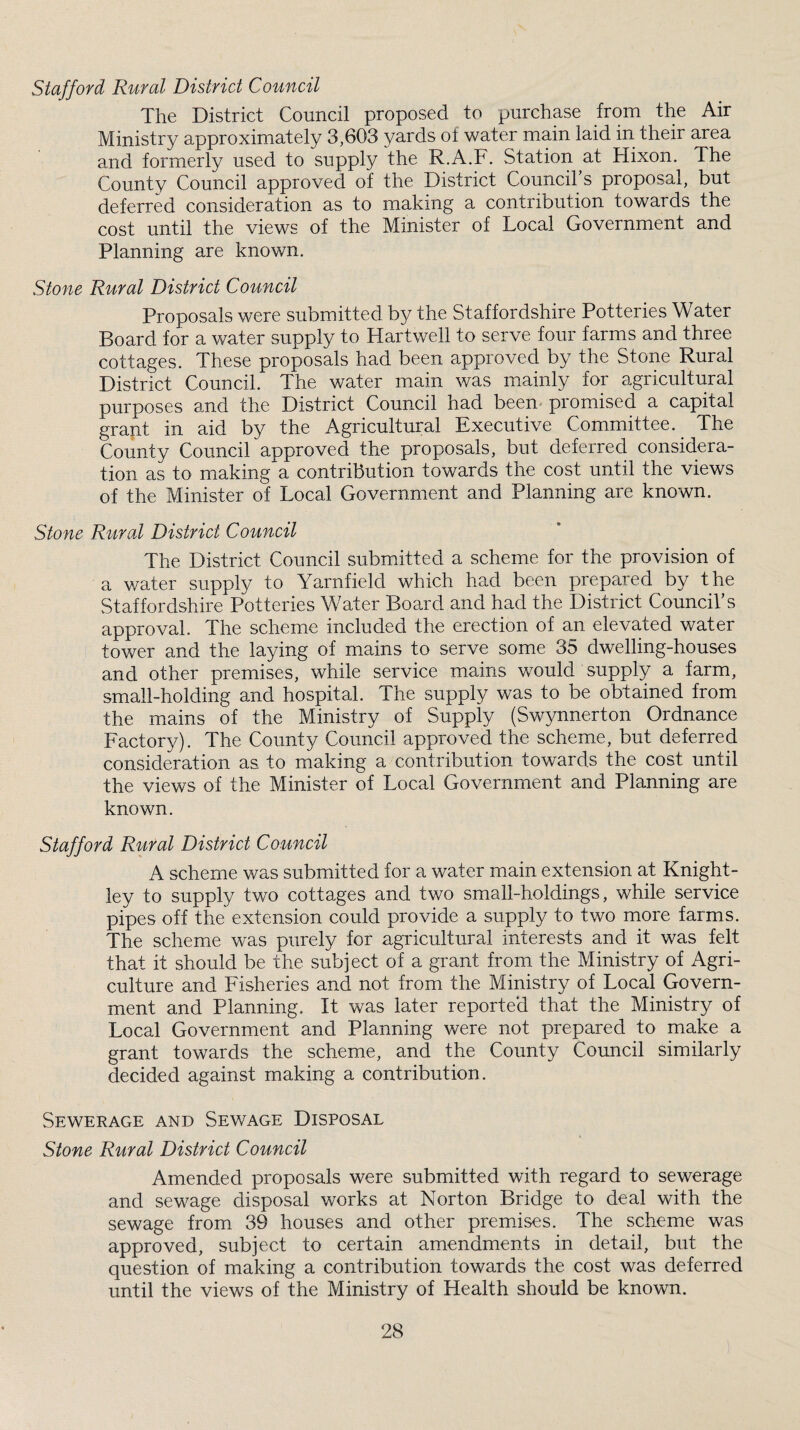 Stafford Rural District Council The District Council proposed to purchase from the Air Ministry approximately 3,603 yards of water main laid in their area and formerly used to supply the R.A.F. Station at Hixon. The County Council approved of the District Council s proposal, but deferred consideration as to making a contribution towards the cost until the views of the Minister of Local Government and Planning are known. Stone Rural District Council Proposals were submitted by the Staffordshire Potteries Water Board for a water supply to Hartwell to serve four farms and three cottages. These proposals had been approved by the Stone Rural District Council. The water main was mainly for agricultural purposes and the District Council had been promised a capital grant in aid by the Agricultural Executive Committee. The County Council approved the proposals, but deferred considera¬ tion as to making a contribution towards the cost until the views of the Minister of Local Government and Planning are known. Stone Rural District Council The District Council submitted a scheme for the provision of a water supply to Yarnfield which had been prepared by the Staffordshire Potteries Water Board and had the District Council’s approval. The scheme included the erection of an elevated water tower and the laying of mains to serve some 35 dwelling-houses and other premises, while service mains would supply a farm, small-holding and hospital. The supply was to be obtained from the mains of the Ministry of Supply (Swynnerton Ordnance Factory). The County Council approved the scheme, but deferred consideration as to making a contribution towards the cost until the views of the Minister of Local Government and Planning are known. Stafford Rural District Council A scheme was submitted for a water main extension at Knight- ley to supply two cottages and two small-holdings, while service pipes off the extension could provide a supply to two more farms. The scheme was purely for agricultural interests and it was felt that it should be the subject of a grant from the Ministry of Agri¬ culture and Fisheries and not from the Ministry of Local Govern¬ ment and Planning. It was later reported that the Ministry of Local Government and Planning were not prepared to make a grant towards the scheme, and the County Council similarly decided against making a contribution. Sewerage and Sewage Disposal Stone Rural District Council Amended proposals were submitted with regard to sewerage and sewage disposal works at Norton Bridge to deal with the sewage from 39 houses and other premises. The scheme was approved, subject to certain amendments in detail, but the question of making a contribution towards the cost was deferred until the views of the Ministry of Health should be known.