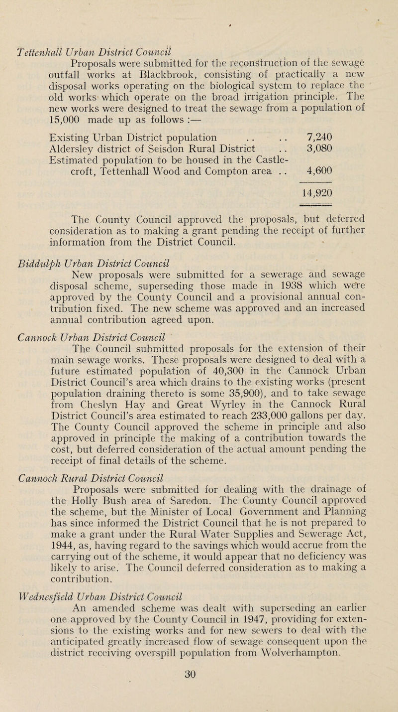 Tettenhall Urban District Council Proposals were submitted for the reconstruction of the sewage outfall works at Blackbrook, consisting of practically a new disposal works operating on the biological system to replace the old works which operate on the broad irrigation principle. The new works were designed to treat the sewage from a population of 15,000 made up as follows :— Existing Urban District population . . . . 7,240 Aldersley district of Seisdon Rural District . . 3,080 Estimated population to be housed in the Castle- croft, Tettenhall Wood and Compton area .. 4,600 14,920 The County Council approved the proposals, but deferred consideration as to making a grant pending the receipt of further information from the District Council. Biddulph Urban District Council New proposals were submitted for a sewerage and sewage disposal scheme, superseding those made in 1938 which wdre approved by the County Council and a provisional annual con¬ tribution fixed. The new scheme was approved and an increased annual contribution agreed upon. Cannock Urban District Council The Council submitted proposals for the extension of their main sewage works. These proposals were designed to deal with a future estimated population of 40,300 in the Cannock Urban District Coimcihs area which drains to the existing works (present population draining thereto is some 35,900), and to take sewage from Cheslyn Hay and Great Wyrley in the Cannock Rural District Council’s area estimated to reach 233,000 gallons per day. The County Council approved the scheme in principle and also approved in principle the making of a contribution towards the cost, but deferred consideration of the actual amount pending the receipt of final details of the scheme. Cannock Rural District Council Proposals were submitted for dealing with the drainage of the Holly Bush area of Saredon. The County Council approved the scheme, but the Minister of Local Government and Planning has since informed the District Council that he is not prepared to make a grant under the Rural Water Supplies and Sewerage Act, 1944, as, having regard to the savings which would accrue from the carrying out of the scheme, it would appear that no deficiency was likely to arise. The Council deferred consideration as to making a contribution. Wednesfield Urban District Council An amended scheme was dealt with superseding an earlier one approved by the County Council in 1947, providing for exten¬ sions to the existing works and for new sewers to deal with the anticipated greatly increased flow of sev/age consequent upon the district receiving overspill population from Wolverhampton.