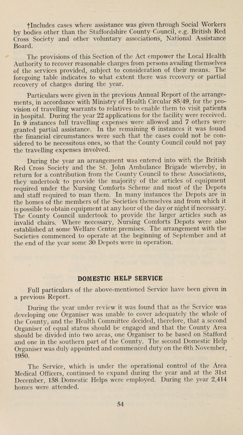 flncludes cases where assistance was given through Social Workers by bodies other than the Staffordshire County Council, e.g. British Red Cross Society and other voluntary associations, National Assistance Board. The provisions of this Section of the Act empower the Local Health Authority to recover reasonable charges from persons availing themselves of the services provided, subject to consideration of their means. The foregoing table indicates to what extent there was recovery or partial recovery of charges during the year. Particulars were given in the previous Annual Report of the arrange¬ ments, in accordance with Ministry of Health Circular 85/49, for the pro¬ vision of travelling warrants to relatives to enable them to visit patients in hospital. During the year 22 applications for the facility were received. In 9 instances full travelling expenses were allowed and 7 others were granted partial assistance. In the remaining 6 instances it was found the financial circumstances were such that the cases could not be con¬ sidered to be necessitous ones, so that the County Council could not pay the travelling expenses involved. During the year an arrangement was entered into with the British Red Cross Society and the St. John Ambulance Brigade whereby, in return for a contribution from the County Council to these Associations, they undertook to provide the majority of the articles of equipment required under the Nursing Comforts Scheme and most of the Depots and staff required to man them. In many instances the Depots are in the homes of the members of the Societies them.selves and from which it is possible to obtain equipment at any hour of the day or night if necessary. The County Council undertook to provide the larger articles such as invalid chairs. Where necessary. Nursing Comforts Depots were also established at some Welfare Centre premises. The arrangement with the Societies commenced to operate at the beginning of September and at the end of the year some 30 Depots were in operation. DOMESTIC HELP SERVICE Full particulars of the above-mentioned Service have been given in a previous Report. During the year under review it was found that as the Service was developing one Organiser was unable to cover adequately the whole of the Countyj and the Health Committee decided, therefore, that a second Organiser of equal status should be engaged and that the County Area should be divided into two areas, one Organiser to be based on Stafford and one in the southern part of the County. The second Domestic Help Organiser was duly appointed and commenced duty on the 6th November, 1950. The Service, which is under the operational control of the Area Medical Officers, continued to expand during the year and at the 31st December, 158 Domestic Helps were employed. During the year 2,414 homes were attended.
