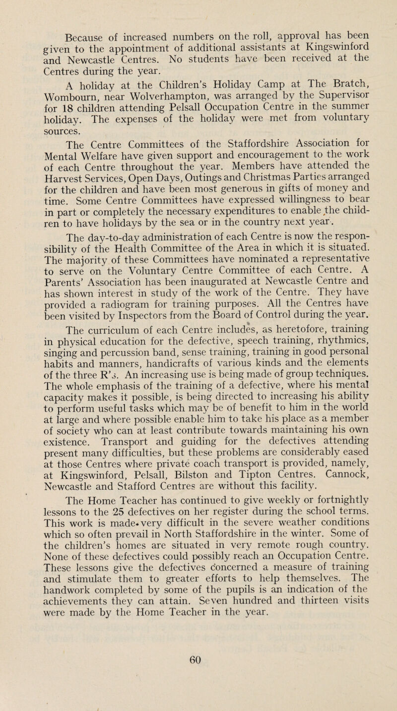 Because of increased numbers on the roll, approval has been given to the appointment of additional assistants at Kingswinford and Newcastle Centres. No students have been received at the Centres during the year. A holiday at the Children’s Holiday Camp at The Bratch, Wombourn, near Wolverhampton, was arranged by the Supervisor for 18 children attending Pelsall Occupation Centre in the summer holiday. The expenses of the holiday were met from voluntary sources. The Centre Committees of the Staffordshire Association for Mental Welfare have given support and encouragement to the work of each Centre throughout the year. Members have attended the Harvest Services, Open Days, Outings and Christmas Parties arranged for the children and have been most generous in gifts of m.oney and time. Some Centre Committees have expressed willingness to bear in part or completely the necessary expenditures to enable the child¬ ren to have holidays by the sea or in the country next year. The day-to-day administration of each Centre is now the respon¬ sibility of the Health Committee of the Area in which it is situated. The majority of these Committees have nominated a representative to serve on the Voluntary Centre Committee of each Centre. A Parents’ Association has been inaugurated at Newcastle Centre and has shown interest in study of the work of the Centre. They have provided a radiogram for training purposes. All the Centres have been visited by Inspectors from the Board of Control during the year. The curriculum of each Centre includes, as heretofore, training in physical education for the defective, speech training, rhythmics, singing and percussion band, sense training, training in good personal habits and manners, handicrafts of various kinds and the elements of the three R’s. An increasing use is being made of group techniques. The whole emphasis of the training of a defective, where his mental capacity makes it possible, is being directed to increasing his ability to perform useful tasks which may be of benefit to him in the world at large and where possible enable him to take his place as a member of society who can at least contribute towards maintaining his own existence. Transport and guiding for the defectives attending present many difficulties, but these problems are considerably eased at those Centres where private coach transport is provided, namely, at Kingswinford, Pelsall, Bilston and Tipton Centres. Cannock, Newcastle and Stafford Centres are without this facility. The Home Teacher has continued to give weekly or fortnightly lessons to the 25 defectives on her register during the school terms. This work is made* very difficult in the severe weather conditions which so often prevail in North Staffordshire in the winter. Some of the children’s homes are situated in very remote rough country. None of these defectives could possibly reach an Occupation Centre. These lessons give the defectives concerned a measure of training and stimulate them to greater efforts to help themselves. The handwork completed by some of the pupils is an indication of the achievements they can attain. Seven hundred and thirteen visits were made by the Home Teacher in the year.