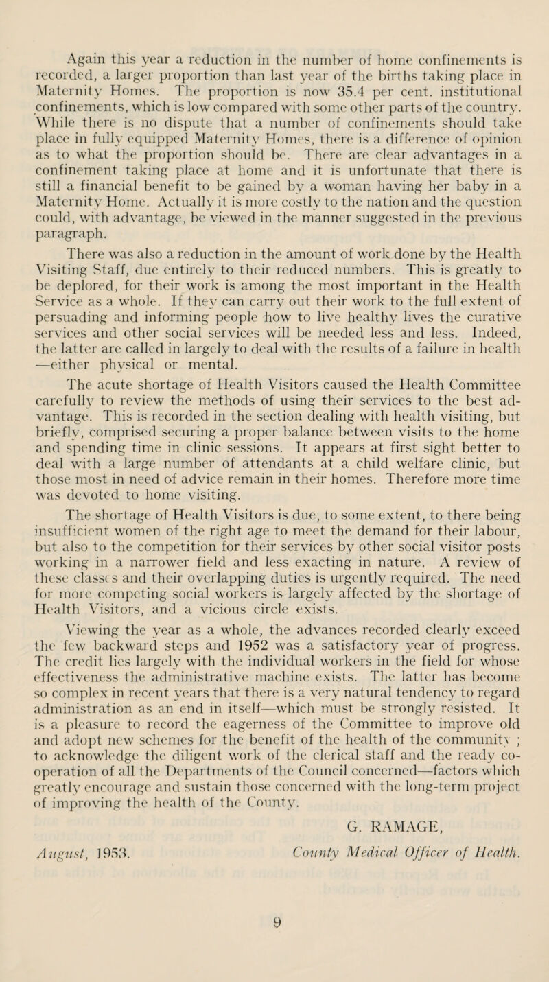 Again this year a reduction in the number of home confinements is recorded, a larger proportion tlian last year of the births taking place in Maternity Homes. The proportion is now 35.4 per cent, institutional confinements, which is low compared with some other parts of the country. While there is no dispute that a number of confinements should take place in fully equipped Maternity Homes, there is a difference of opinion as to what the proportion should be. There are clear advantages in a confinement taking place at home and it is unfortunate that there is still a financial benefit to be gained by a woman having her baby in a Maternity Home. Actually it is more costly to the nation and the question could, with advantage, be viewed in the manner suggested in the previous paragraph. There was also a reduction in the amount of work done by the Health Visiting Staff, due entirely to their reduced numbers. This is greatly to be deplored, for their work is among the most important in the Health vService as a wTole. If they can carry out their work to the full extent of persuading and informing people how to live healthy lives the curative services and other social services will be needed less and less. Indeed, the latter are called in largely to deal with the results of a failure in health —either physical or mental. The acute shortage of Health Visitors caused the Health Committee carefully to review the methods of using their services to the best ad¬ vantage. This is recorded in the section dealing with health visiting, but briefly, comprised securing a proper balance between visits to the home and spending time in clinic sessions. It appears at first sight better to deal with a large number of attendants at a child welfare clinic, but those most in need of advice remain in their homes. Therefore more time was devoted to home visiting. The shortage of Health Visitors is due, to some extent, to there being insufficient women of the right age to meet the demand for their labour, but also to the competition for their services by other social visitor posts working in a narrower field and less exacting in nature. A review of these classes and their overlapping duties is urgently required. The need for more competing social workers is largely affected by the shortage of Health \hsitors, and a vicious circle exists. Viewing the year as a whole, the advances recorded clearly exceed the few backward steps and 1952 was a satisfactory year of progress. The credit lies largely with the individual workers in the field for whose effectiveness the administrative machine exists. The latter has become so complex in recent years that there is a very natural tendency to regard administration as an end in itself—which must be strongly resisted. It is a pleasure to record the eagerness of the Committee to improve old and adopt new schemes for the benefit of the health of the communit^ ; to acknowledge the diligent work of the clerical staff and the ready co- op<Tation of all the Departments of the Council concerned—factors which greatly encourage and sustain those concerned with the long-term project of improving the liealth of the County. G. DAMAGE, Auf^ust, 1953. County Medical Officer of Health.
