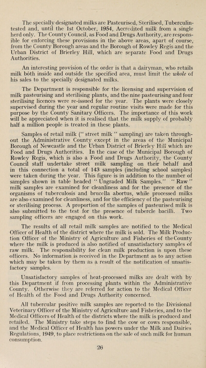 The specially designated milks are Pasteurised, Sterilised, Tuberculin- tested and, until the 1st October, 1954, Accredited milk from a single herd only. The County Council, as Food and Drugs Authority, are respons¬ ible for enforcing these provisions in the above areas, apart of course, from the County Borough areas and the Borough of Rowley Regis and the Urban District of Brierley Hill, which are separate Food and Drugs Authorities. An interesting provision of the order is that a dairyman, who retails milk both inside and outside the specified area, must limit the whole of his sales to the specially designated milks. The Department is responsible for the licensing and supervision of milk pasteurising and sterilising plants, and the nine pasteurising and four sterilising licences were re-issued for the year. The plants were closely supervised during the year and regular routine visits were made for this purpose by the County Sanitary Officers. The importance of this work will be appreciated when it is realised that the milk supply of probably half a million people is treated in these plants. Samples of retail milk (“ street milk ’’ sampling) are taken through¬ out the Administrative County except in the areas of the Municipal Borough of Newcastle and the Urban District of Brierley Hill which are Food and Drugs Authorities. In the case of the Municipal Borough of Rowley Regis, which is also a Food and Drugs Authority, the County Council staff undertake street milk sampling on their behalf and in this connection a total of 143 samples (including school samples) were taken during the year. This figure is in addition to the number of samples shown in table headed “ Ungraded Milk Samples.’’ “ Raw ” milk samples are examined for cleanliness and for the presence of the organisms of tuberculosis and brucella abortus, while processed milks are also examined for cleanliness, and for the efficiency of the pasteurising or sterilising process. A proportion of the samples of pasteurised milk is also submitted to the test for the presence of tubercle bacilli. Two sampling officers are engaged on this work. The results of all retail milk samples are notified to the Medical Officer of Health of the district where the milk is sold. The Milk Produc¬ tion Officer of the Ministry of Agriculture and Fisheries of the County where the milk is produced is also notified of unsatisfactory samples of raw milk. The responsibility for clean milk production is upon these officers. No information is received in the Department as to any action which may be taken by them as a result of the notification of unsatis¬ factory samples. Unsatisfactory samples of heat-processed milks are dealt with by this Department if from processing plants within the Administrative County. Otherwise they are referred for action to the Medical Officer of Health of the Food and Drugs Authority concerned. All tubercular positive milk samples are reported to the Divisional Veterinary Officer of the Ministry of Agriculture and Fisheries, and to the Medical Officers of Health of the districts where the milk is produced and retailed. The Ministry take steps to find the cow or cows responsible, and the Medical Officer of Health has powers under the Milk and Dairies Regulations, 1949, to place restrictions on the sale of such milk for human consumption.