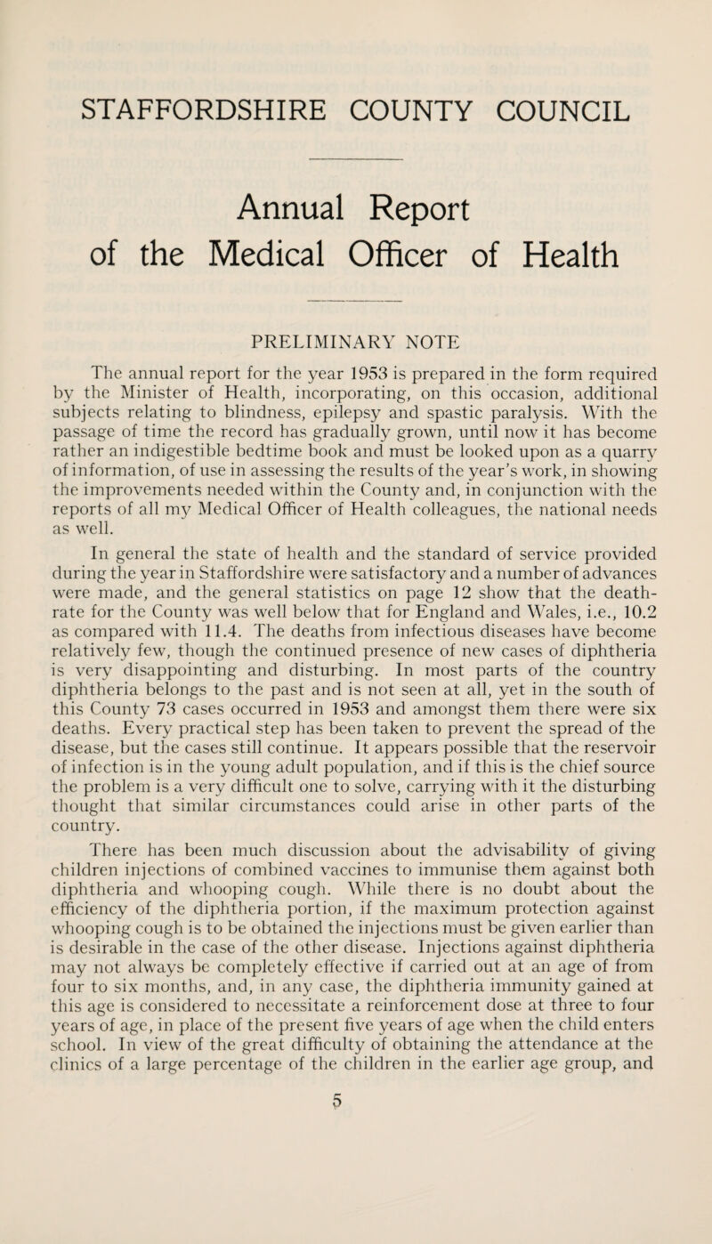 Annual Report of the Medical Officer of Health PRELIMINARY NOTE The annual report for the year 1953 is prepared in the form required by the Minister of Health, incorporating, on this occasion, additional subjects relating to blindness, epilepsy and spastic paralysis. With the passage of time the record has gradually grown, until now it has become rather an indigestible bedtime book and must be looked upon as a quarry of information, of use in assessing the results of the year’s work, in showing the improvements needed within the County and, in conjunction with the reports of all my Medical Officer of Health colleagues, the national needs as well. In general the state of health and the standard of service provided during the year in Staffordshire were satisfactory and a number of advances were made, and the general statistics on page 12 show that the death- rate for the County was well below that for England and Wales, i.e., 10.2 as compared with 11.4. The deaths from infectious diseases have become relatively few, though the continued presence of new cases of diphtheria is very disappointing and disturbing. In most parts of the country diphtheria belongs to the past and is not seen at all, yet in the south of this County 73 cases occurred in 1953 and amongst them there were six deaths. Every practical step has been taken to prevent the spread of the disease, but the cases still continue. It appears possible that the reservoir of infection is in the young adult population, and if this is the chief source the problem is a very difficult one to solve, carrying with it the disturbing thought that similar circumstances could arise in other parts of the country. There has been much discussion about the advisability of giving children injections of combined vaccines to immunise them against both diphtheria and whooping cough. While there is no doubt about the efficiency of the diphtheria portion, if the maximum protection against whooping cough is to be obtained the injections must be given earlier than is desirable in the case of the other disease. Injections against diphtheria may not always be completely effective if carried out at an age of from four to six months, and, in any case, the diphtheria immunity gained at this age is considered to necessitate a reinforcement dose at three to four years of age, in place of the present five years of age when the child enters school. In view of the great difficulty of obtaining the attendance at the clinics of a large percentage of the children in the earlier age group, and