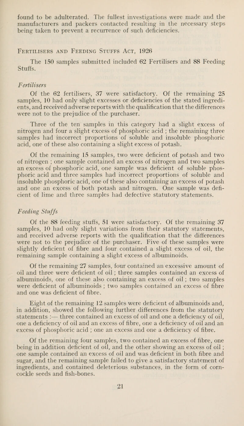 found to be adulterated. The fullest investigations were made and the manufacturers and packers contacted resulting in the necessary steps being taken to prevent a recurrence of such deficiencies. Fertilisers and Feeding Stuffs Act, 1926 The FSO samples submitted included 62 Fertilisers and 88 Feeding Stuffs. Fertilisers Of the 62 fertilisers, 31 were satisfactory. Of the remaining 25 samples, 10 had only slight excesses or deficiencies of the stated ingredi¬ ents, and received adverse reports with the qualification that the differences were not to the prejudice of the purchaser. Three of the ten samples in this category had a slight excess of nitrogen and four a slight excess of phosphoric acid ; the remaining three samples had incorrect proportions of soluble and insoluble phosphoric acid, one of these also containing a slight excess of potash. Of the remaining 15 samples, two were deficient of potash and two of nitrogen ; one sample contained an excess of nitrogen and two samples an excess of phosphoric acid, one sample was deficient of soluble phos¬ phoric acid and three samples had incorrect proportions of soluble and insoluble phosphoric acid, one of these also containing an excess of potash and one an excess of both potash and nitrogen. One sample was defi¬ cient of lime and three samples had defective statutory statements. Feeding Stuffs Of the 88 feeding stuffs, 51 were satisfactory. Of the remaining 37 samples, 10 had only slight variations from their statutory statements, and received adverse reports with the qualification that the differences were not to the prejudice of the purchaser. Five of these samples were slightly deficient of fibre and four contained a slight excess of oil, the remaining sample containing a slight excess of albuminoids. Of the remaining 27 samples, four contained an excessive amount of oil and three were deficient of oil; three samples contained an excess of albuminoids, one of these also containing an excess of oil; two samples were deficient of albuminoids ; two samples contained an excess of fibre and one was deficient of fibre. Eight of the remaining 12 samples were deficient of albuminoids and, in addition, showed the following further differences from the statutory statements :— three contained an excess of oil and one a deficiency of oil, one a deficiency of oil and an excess of fibre, one a deficiency of oil and an excess of phosphoric acid ; one an excess and one a deficiency of fibre. Of the remaining four samples, two contained an excess of fibre, one being in addition deficient of oil, and the other showing an excess of oil ; one sample contained an excess of oil and was deficient in both fibre and sugar, and the remaining sample failed to give a satisfactory statement of ingredients, and contained deleterious substances, in the form of corn¬ cockle seeds and fish-bones. '^1 X