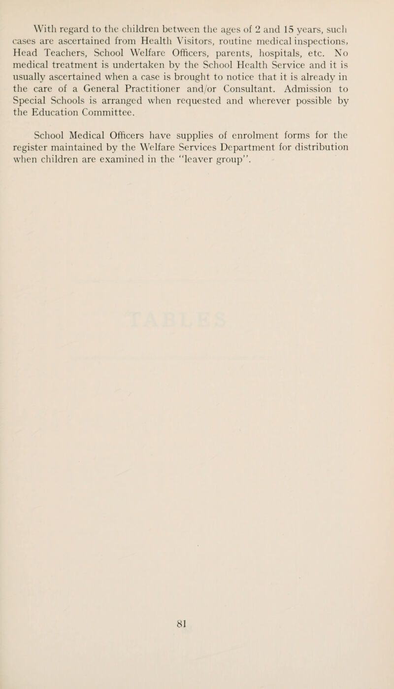 With regard to the ehildreii between tlie ages of 2 and 15 years, sucli cases are ascertained from Health Visitors, routine medical inspections, Head Teachers, School Welfare Officers, parents, hospitals, etc. No medical treatment is undertaken by the School Health Service and it is usually ascertained when a case is brought to notice that it is already in the care of a General Practitioner and/or Consultant. Admission to Special Schools is arranged when requested and wherever possible by the Education Committee. School Medical Officers have supplies of enrolment forms for the register maintained by the Welfare Services Department for distribution when children are examined in the 'deaver group”.