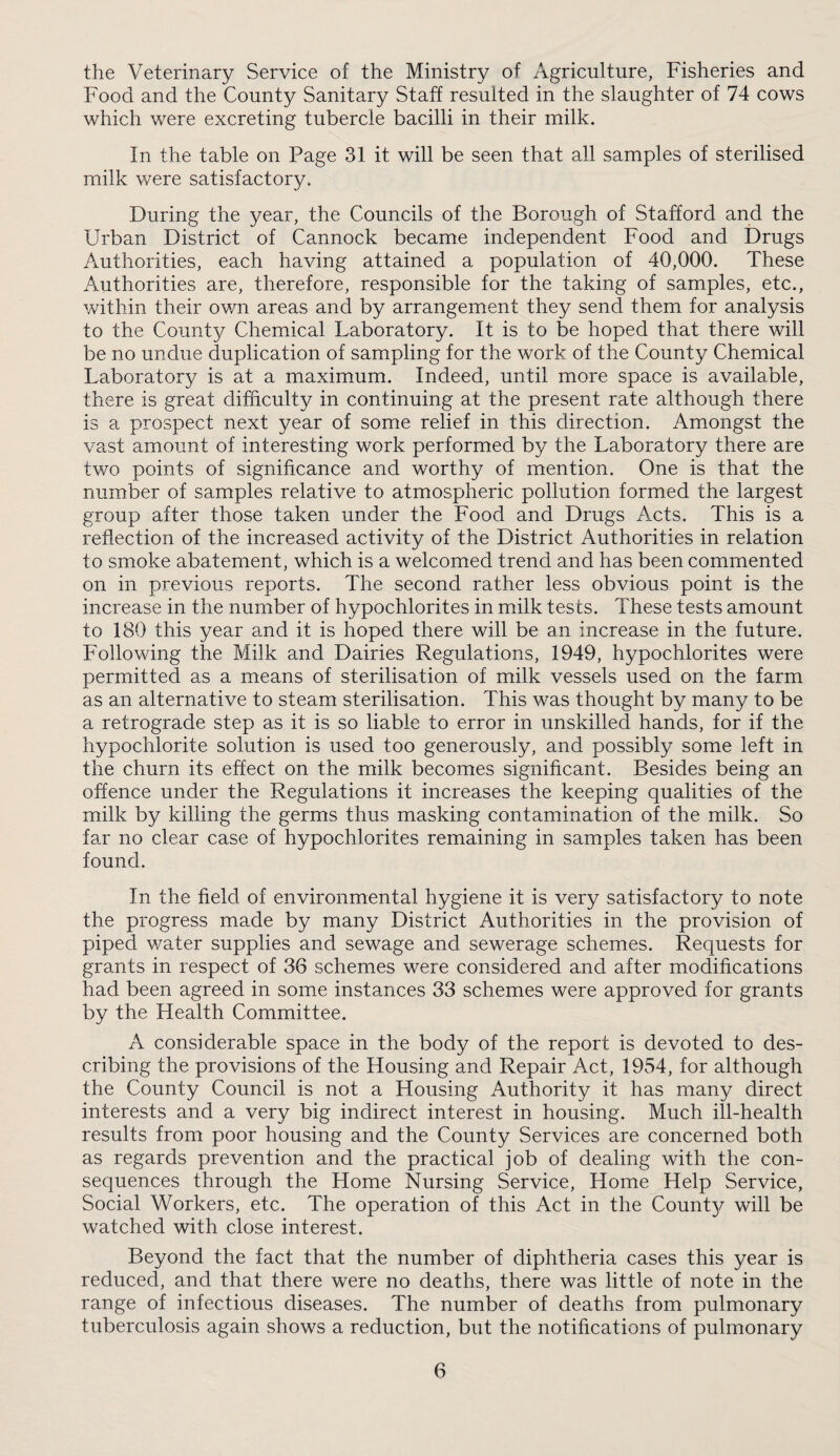 the Veterinary Service of the Ministry of Agriculture, Fisheries and Food and the County Sanitary Staff resulted in the slaughter of 74 cows which were excreting tubercle bacilli in their milk. In the table on Page 31 it will be seen that all samples of sterilised milk were satisfactory. During the year, the Councils of the Borough of Stafford and the Urban District of Cannock became independent Food and Drugs Authorities, each having attained a population of 40,000. These Authorities are, therefore, responsible for the taking of samples, etc., within their ov/n areas and by arrangement they send them for analysis to the County Chemical Laboratory. It is to be hoped that there will be no undue duplication of sampling for the work of the County Chemical Laboratory is at a maximum. Indeed, until more space is available, there is great difficulty in continuing at the present rate although there is a prospect next year of some relief in this direction. Amongst the vast amount of interesting work performed by the Laboratory there are two points of significance and worthy of mention. One is that the number of samples relative to atmospheric pollution formed the largest group after those taken under the Food and Drugs Acts. This is a reflection of the increased activity of the District Authorities in relation to smoke abatement, which is a welcomed trend and has been commented on in previous reports. The second rather less obvious point is the increase in the number of hypochlorites in milk tests. These tests amount to 180 this year and it is hoped there will be an increase in the future. Following the Milk and Dairies Regulations, 1949, hypochlorites were permitted as a means of sterilisation of milk vessels used on the farm as an alternative to steam sterilisation. This was thought by many to be a retrograde step as it is so liable to error in unskilled hands, for if the hypochlorite solution is used too generously, and possibly some left in the churn its effect on the milk becomes significant. Besides being an offence under the Regulations it increases the keeping qualities of the milk by killing the germs thus masking contamination of the milk. So far no clear case of hypochlorites remaining in samples taken has been found. In the field of environmental hygiene it is very satisfactory to note the progress made by many District Authorities in the provision of piped water supplies and sewage and sewerage schemes. Requests for grants in respect of 36 schemes were considered and after modifications had been agreed in some instances 33 schemes were approved for grants by the Health Committee. A considerable space in the body of the report is devoted to des¬ cribing the provisions of the Housing and Repair Act, 1954, for although the County Council is not a Housing Authority it has many direct interests and a very big indirect interest in housing. Much ill-health results from poor housing and the County Services are concerned both as regards prevention and the practical job of dealing with the con¬ sequences through the Home Nursing Service, Home Help Service, Social Workers, etc. The operation of this Act in the County will be watched with close interest. Beyond the fact that the number of diphtheria cases this year is reduced, and that there were no deaths, there was little of note in the range of infectious diseases. The number of deaths from pulmonary tuberculosis again shows a reduction, but the notifications of pulmonary