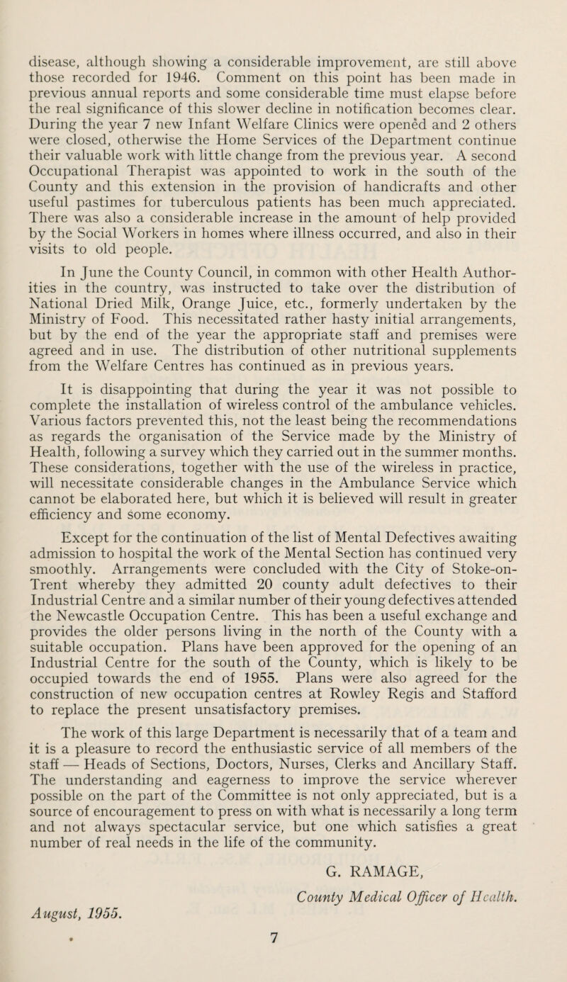 disease, although showing a considerable improvement, are still above those recorded for 1946, Comment on this point has been made in previous annual reports and some considerable time must elapse before the real significance of this slower decline in notification becomes clear. During the year 7 new Infant Welfare Clinics were opened and 2 others were closed, otherwise the Home Services of the Department continue their valuable work with little change from the previous year. A second Occupational Therapist was appointed to work in the south of the County and this extension in the provision of handicrafts and other useful pastimes for tuberculous patients has been much appreciated. There was also a considerable increase in the amount of help provided by the Social Workers in homes where illness occurred, and also in their visits to old people. In June the County Council, in common with other Health Author¬ ities in the country, was instructed to take over the distribution of National Dried Milk, Orange Juice, etc., formerly undertaken by the Ministry of Food. This necessitated rather hasty initial arrangements, but by the end of the year the appropriate staff and premises were agreed and in use. The distribution of other nutritional supplements from the Welfare Centres has continued as in previous years. It is disappointing that during the year it was not possible to complete the installation of wireless control of the ambulance vehicles. Various factors prevented this, not the least being the recommendations as regards the organisation of the Service made by the Ministry of Health, following a survey which they carried out in the summer months. These considerations, together with the use of the wireless in practice, will necessitate considerable changes in the Ambulance Service which cannot be elaborated here, but which it is believed will result in greater efficiency and some economy. Except for the continuation of the list of Mental Defectives awaiting admission to hospital the work of the Mental Section has continued very smoothly. Arrangements were concluded with the City of Stoke-on- Trent whereby they admitted 20 county adult defectives to their Industrial Centre and a similar number of their young defectives attended the Newcastle Occupation Centre. This has been a useful exchange and provides the older persons living in the north of the County with a suitable occupation. Plans have been approved for the opening of an Industrial Centre for the south of the County, which is likely to be occupied towards the end of 1955. Plans were also agreed for the construction of new occupation centres at Rowley Regis and Stafford to replace the present unsatisfactory premises. The work of this large Department is necessarily that of a team and it is a pleasure to record the enthusiastic service of all members of the staff — Heads of Sections, Doctors, Nurses, Clerks and Ancillary Staff. The understanding and eagerness to improve the service wherever possible on the part of the Committee is not only appreciated, but is a source of encouragement to press on with what is necessarily a long term and not always spectacular service, but one which satisfies a great number of real needs in the life of the community. G. RAMAGE, County Medical Officer of Health. August, 1955.