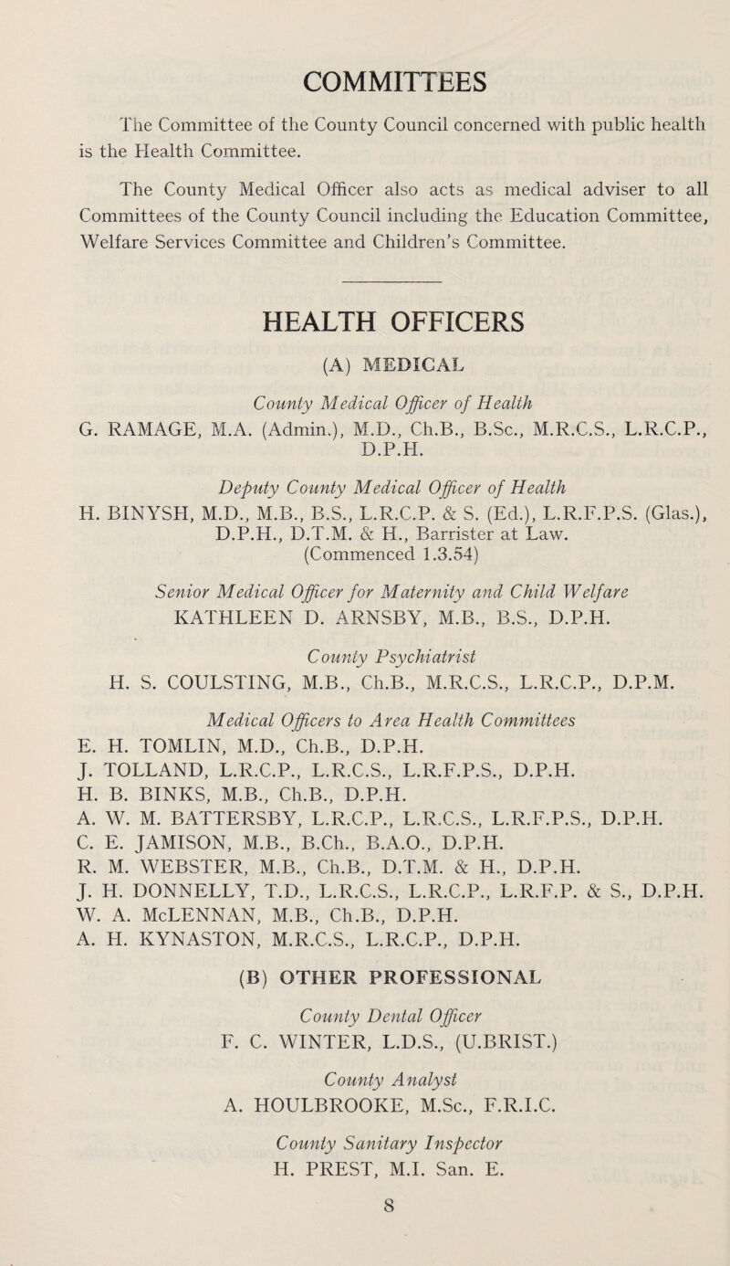 COMMITTEES The Committee of the County Council concerned with public health is the Health Committee. The County Medical Officer also acts as medical adviser to all Committees of the County Council including the Education Committee, Welfare Services Committee and Children’s Committee. HEALTH OFFICERS (A) MEDICAL County Medical Ojficer of Health G. RAMAGE, M.A. (Admin.), M.D., Ch.B., B.Sc., M.R.C.S., L.R.C.P., D.P.H. Deputy County Medical Officer of Health H. BINYSH, M.D., M.B., B.S., L.R.C.P. & S. (Ed.), L.R.E.P.S. (Glas.), D.P.H., D.T.M. & H., Barrister at Law. (Commenced 1.3.54) Senior Medical Officer for Maternity and Child Welfare KATHLEEN D. ARNSBY, M.B., B.S., D.P.H. County Psychiatrist H. S. COULSTING, M.B., Ch.B., M.R.C.S., L.R.C.P., D.P.M. Medical Officers to Area Health Committees E. H. TOMLIN, M.D., Ch.B., D.P.H. J. TOLLAND, L.R.C.P., L.R.C.S., L.R.E.P.S., D.P.H. H. B. BINKS, M.B., Ch.B., D.P.H. A. W. M. BATTERSBY, L.R.C.P., L.R.C.S., L.R.E.P.S., D.P.H. C. E. JAMISON, M.B., B.Ch., B.A.O., D.P.H. R. M. WEBSTER, M.B., Ch.B., D.T.M. & H., D.P.H. J. H. DONNELLY, T.D., L.R.C.S., L.R.C.P., L.R.E.P. & S., D.P.H. w. A. McLennan, m.b., ch.B., d.p.h. A. H. KYNASTON, M.R.C.S., L.R.C.P., D.P.H. (B) OTHER PROFESSIONAL County Dental Officer E. C. WINTER, L.D.S., (U.BRIST.) County Analyst A. HOULBROOKE, M.Sc., F.R.I.C. County Sanitary Inspector H. PREST, M.L San. E.