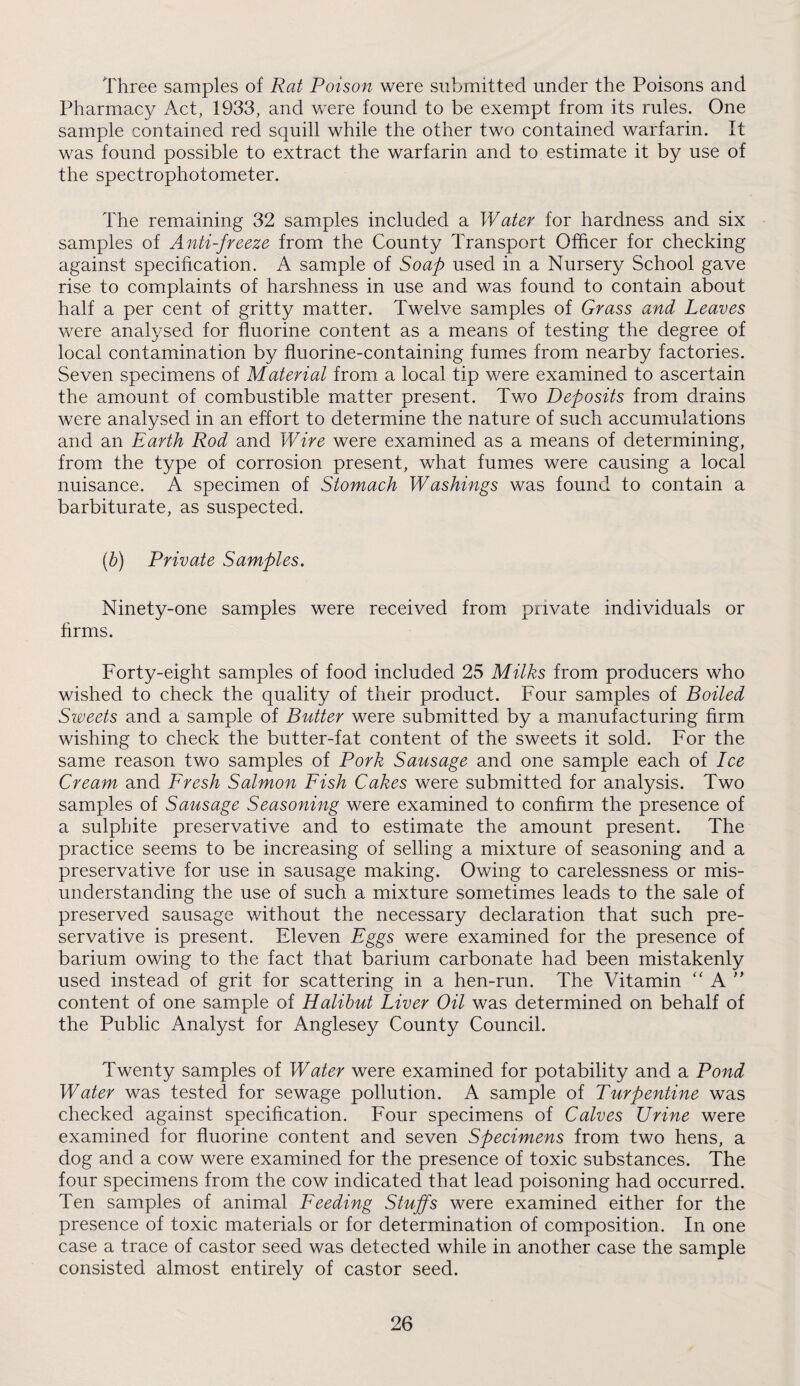 Three samples of Rat Poison were submitted under the Poisons and Pharmacy Act, 1933, and were found to be exempt from its rules. One sample contained red squill while the other two contained warfarin. It was found possible to extract the warfarin and to estimate it by use of the spectrophotometer. The remaining 32 samples included a Water for hardness and six samples of Anti-freeze from the County Transport Officer for checking against specification. A sample of Soap used in a Nursery School gave rise to complaints of harshness in use and was found to contain about half a per cent of gritty matter. Twelve samples of Grass and Leaves were analysed for fluorine content as a means of testing the degree of local contamination by fluorine-containing fumes from nearby factories. Seven specimens of Material from a local tip were examined to ascertain the amount of combustible matter present. Two Deposits from drains were analysed in an effort to determine the nature of such accumulations and an Earth Rod and Wire were examined as a means of determining, from the type of corrosion present, what fumes were causing a local nuisance. A specimen of Stomach Washings was found to contain a barbiturate, as suspected. (^) Private Samples. Ninety-one samples were received from private individuals or hrms. Forty-eight samples of food included 25 Milks from producers who wished to check the quality of their product. Four samples of Boiled Sweets and a sample of Butter were submitted by a manufacturing firm wishing to check the butter-fat content of the sweets it sold. For the same reason two samples of Pork Sausage and one sample each of Ice Cream and Fresh Salmon Fish Cakes were submitted for analysis. Two samples of Sausage Seasoning were examined to confirm the presence of a sulphite preservative and to estimate the amount present. The practice seems to be increasing of selling a mixture of seasoning and a preservative for use in sausage making. Owing to carelessness or mis¬ understanding the use of such a mixture sometimes leads to the sale of preserved sausage without the necessary declaration that such pre¬ servative is present. Eleven Eggs were examined for the presence of barium owing to the fact that barium carbonate had been mistakenly used instead of grit for scattering in a hen-run. The Vitamin ‘‘ A content of one sample of Halibut Liver Oil was determined on behalf of the Public Analyst for Anglesey County Council. Twenty samples of Water were examined for potability and a Pond Water was tested for sewage pollution. A sample of Turpentine was checked against specification. Four specimens of Calves Urine were examined for fluorine content and seven Specimens from two hens, a dog and a cow were examined for the presence of toxic substances. The four specimens from the cow indicated that lead poisoning had occurred. Ten samples of animal Feeding Stuffs were examined either for the presence of toxic materials or for determination of composition. In one case a trace of castor seed was detected while in another case the sample consisted almost entirely of castor seed.