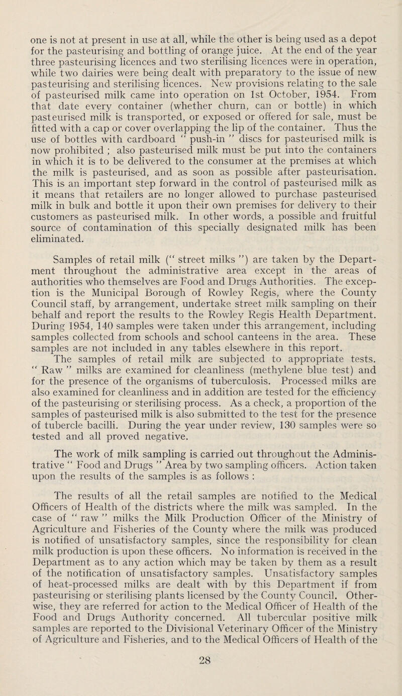 one is not at present in use at all, while the other is being used as a depot for the pasteurising and bottling of orange juice. At the end of the year three pasteurising licences and two sterilising licences were in operation, while two dairies were being dealt with preparator}^ to the issue of new pasteurising and sterilising licences. New provisions relating to the sale of pasteurised milk came into operation on 1st October, 1954. From that date every container (whether churn, can or bottle) in which pasteurised milk is transported, or exposed or offered for sale, must be fitted with a cap or cover overlapping the lip of the container. Thus the use of bottles with cardboard '' push-in discs for pasteurised milk is now prohibited ; also pasteurised milk must be put into the containers in which it is to be delivered to the consumer at the premises at which the milk is pasteurised, and as soon as possible after pasteurisation. This is an important step forward in the control of pasteurised milk as it means that retailers are no longer allowed to purchase pasteurised milk in bulk and bottle it upon their own premises for delivery to their customers as pasteurised milk. In other words, a possible and fruitful source of contamination of this specially designated milk has been eliminated. Samples of retail milk (“ street milks ”) are taken by the Depart¬ ment throughout the administrative area except in the areas of authorities who themselves are Food and Drugs Authorities. The excep¬ tion is the Municipal Borough of Rowley Regis, where the County Council staff, by arrangement, undertake street milk sampling on their behalf and report the results to the Rov/ley Regis Health Department. During 1954, 140 samples were taken under this arrangement, including samples collected from schools and school canteens in the area. These samples are not included in any tables elsewhere in this report. The samples of retail milk are subjected to appropriate tests. '' Raw  milks are examined for cleanliness (methylene blue test) and for the presence of the organisms of tuberculosis. Processed milks are also examined for cleanliness and in addition are tested for the efficiency of the pasteurising or sterilising process. As a check, a proportion of the samples of pasteurised milk is also submitted to the test for the presence of tubercle bacilli. During the year under review, 130 samples were so tested and all proved negative. The work of milk sampling is carried out throughout the Adminis¬ trative '' Food and Drugs ” Area by two sampling officers. Action taken upon the results of the samples is as follows : The results of all the retail samples are notified to the Medical Officers of Health of the districts where the milk was sampled. In the case of “ raw ” milks the Milk Production Officer of the Ministry of Agriculture and Fisheries of the County where the milk was produced is notified of unsatisfactory samples, since the responsibility for clean milk production is upon these officers. No information is received in the Department as to any action which may be taken by them as a result of the notification of unsatisfactory samples. Unsatisfactory samples of heat-processed milks are dealt with by this Department if from pasteurising or sterilising plants licensed by the County Council. Other¬ wise, they are referred for action to the Medical Officer of Health of the Food and Drugs Authority concerned. All tubercular positive milk samples are reported to the Divisional Veterinary Officer of the Ministry of Agriculture and Fisheries, and to the Medical Officers of Health of the