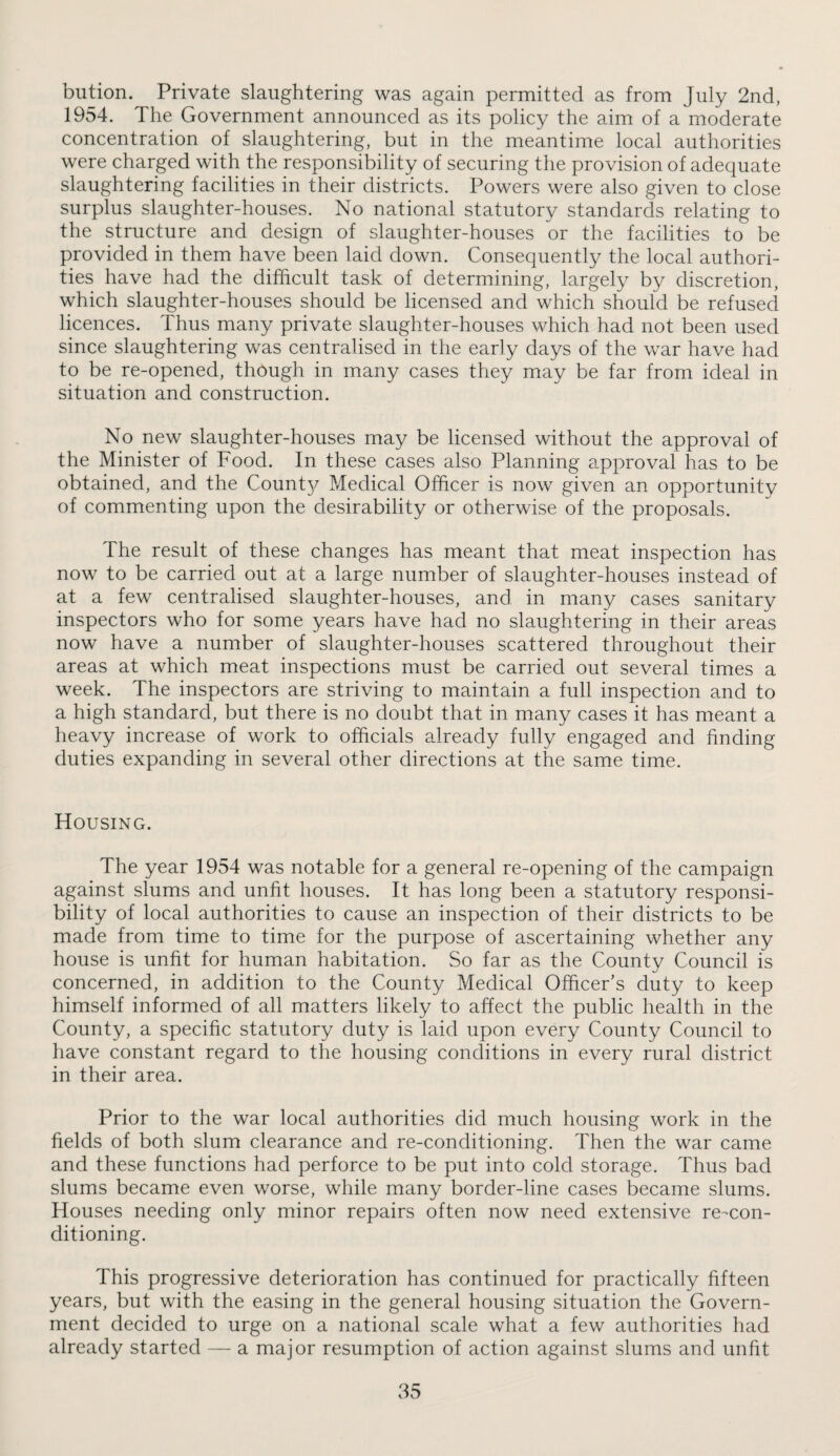 biition. Private slaughtering was again permitted as from July 2nd, 1954. The Government announced as its policy the aim of a moderate concentration of slaughtering, but in the meantime local authorities were charged with the responsibility of securing the provision of adequate slaughtering facilities in their districts. Powers were also given to close surplus slaughter-houses. No national statutory standards relating to the structure and design of slaughter-houses or the facilities to be provided in them have been laid down. Consequently the local authori¬ ties have had the difficult task of determining, largely by discretion, which slaughter-houses should be licensed and which should be refused licences. Thus many private slaughter-houses which had not been used since slaughtering was centralised in the early days of the war have had to be re-opened, though in many cases they may be far from ideal in situation and construction. No new slaughter-houses may be licensed without the approval of the Minister of Food. In these cases also Planning approval has to be obtained, and the Count}^ Medical Officer is now given an opportunity of commenting upon the desirability or otherwise of the proposals. The result of these changes has meant that meat inspection has now to be carried out at a large number of slaughter-houses instead of at a few centralised slaughter-houses, and in many cases sanitary inspectors who for some years have had no slaughtering in their areas now have a number of slaughter-houses scattered throughout their areas at which meat inspections must be carried out several times a week. The inspectors are striving to maintain a full inspection and to a high standard, but there is no doubt that in many cases it has meant a heavy increase of work to officials already fully engaged and finding duties expanding in several other directions at the same time. Housing. The year 1954 was notable for a general re-opening of the campaign against slums and unfit houses. It has long been a statutory responsi¬ bility of local authorities to cause an inspection of their districts to be made from time to time for the purpose of ascertaining whether any house is unfit for human habitation. So far as the County Council is concerned, in addition to the County Medical Officer’s duty to keep himself informed of all matters likely to affect the public health in the County, a specific statutory duty is laid upon every County Council to have constant regard to the housing conditions in every rural district in their area. Prior to the war local authorities did much housing work in the fields of both slum clearance and re-conditioning. Then the war came and these functions had perforce to be put into cold storage. Thus bad slums became even worse, while many border-line cases became slums. Houses needing only minor repairs often now need extensive re-con¬ ditioning. This progressive deterioration has continued for practically fifteen years, but with the easing in the general housing situation the Govern¬ ment decided to urge on a national scale what a few authorities had already started — a major resumption of action against slums and unfit