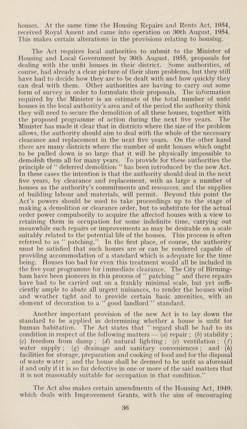 houses. At the same time the Housing Repairs and Rents Act, 1954, received Royal Assent and came into operation on 30th August, 1954. This makes certain alterations in the provisions relating to housing. The Act requires local authorities to submit to the Minister of Housing and Local Government by 30th August, 1955, proposals for dealing with the unfit houses in their district. Some authorities, of course, had already a clear picture of their slum problems, but they still have had to decide how they are to be dealt with and how quickly they can deal with them. Other authorities are having to carry out some form of survey in order to formulate their proposals. The information required by the Minister is an estimate of the total number of unfit houses in the local authority’s area and of the period the authority think they will need to secure the demolition of all these houses, together with the proposed programme of action during the next five years. The Minister has made it clear that in districts where the size of the problem allows, the authority should aim to deal with the whole of the necessary clearance and replacement in the next five years. On the other hand there are many districts where the number of unfit houses which ought to be pulled down is so large that it will be physically impossible to demolish them all for many years. To provide for these authorities the principle of  deferred demolition ” has been introduced by the new Act. In these cases the intention is that the authority should deal in the next five years, by clearance and replacement, with as large a number of houses as the authority’s commitments and resources, and the supplies of building labour and materials, will permit. Beyond this point the Act’s powers should be used to take proceedings up to the stage of making a demolition or clearance order, but to substitute for the actual order power compulsorily to acquire the affected houses with a view to retaining them in occupation for some indefinite time, carrying out meanwhile such repairs or improvements as may be desirable on a scale suitably related to the potential life of the houses. This process is often referred to as ‘‘ patching.” In the first place, of course, the authority must be satisfied that such houses are or can be rendered capable of providing accommodation of a standard which is adequate for the time being. Houses too bad for even this treatment would all be included in the five year programme for i mmediate clearance. The City of Birming¬ ham have been pioneers in this process of “ patching ” and there repairs have had to be carried out on a frankly minimal scale, but yet suffi¬ ciently ample to abate all urgent nuisances, to render the houses wind and weather tight and to provide certain basic amenities, with an element of decoration to a “ good landlord ” standard. Another important provision of the new Act is to lay down the standard to be applied in determining whether a house is unfit for human habitation. The Act states that '' regard shall be had to its condition in respect of the following matters — (a) repair ; {h) stability ; (c) freedom from damp ; (d) natural lighting; (e) ventilation ; (/) water supply ; (g) drainage and sanitary conveniences ; and (h) facilities for storage, preparation and cooking of food and for the disposal of waste water ; and the house shall be deemed to be unfit as aforesaid if and only if it is so far defective in one or more of the said matters that it is not reasonably suitable for occupation in that condition.” The Act also makes certain amendments of the Housing Act, 1949, which deals with Improvement Grants, with the aim of encouraging