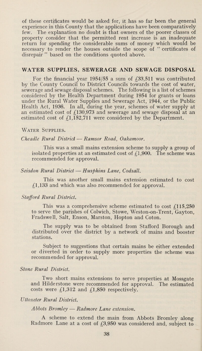 of these certificates would be asked for, it has so far been the general experience in this County that the applications have been comparatively few. The explanation no doubt is that owners of the poorer classes of property consider that the permitted rent increase is an inadequate return for spending the considerable sums of money which would be necessary to render the houses outside the scope of  certificates of disrepair ” based on the conditions quoted above. WATER SUPPLIES, SEWERAGE AND SEWAGE DISPOSAL For the financial year 1954/55 a sum of £33,511 was contributed by the County Council to District Councils towards the cost of water, sewerage and sewage disposal schemes. The following is a list of schemes considered by the Health Department during 1954 for grants or loans under the Rural Water Supplies and Sewerage Act, 1944, or the Public Health Act, 1936. In all, during the year, schemes of water supply at an estimated cost of £130,973 and sewerage and sewage disposal at an estimated cost of £1,152,711 were considered by the Department. Water Supplies. Cheadle Rural District — Ramsor Road, Oakamoor. This was a small mains extension scheme to supply a group of isolated properties at an estimated cost of £1,900. The scheme was recommended for approval. Seisdon Rural District — Husphins Lane, Codsall. This was another small mains extension estimated to cost £1,133 and which was also recommended for approval. Stafford Rural District. This was a comprehensive scheme estimated to cost £115,250 to serve the parishes of Colwich, Stowe, Weston-on-Trent, Gayton, Fradswell, Salt, Enson, Marston, Hopton and Coton. The supply was to be obtained from Stafford Borough and distributed over the district by a network of mains and booster stations. Subject to suggestions that certain mains be either extended or diverted in order to supply more properties the scheme was recommended for approval. Stone Rural District. Two short mains extensions to serve properties at Mossgate and Hilderstone were recommended for approval. The estimated costs were £1,312 and £1,850 respectively. Uttoxeter Rural District. Ahhots Bromley — Radmore Lane extension. A scheme to extend the main from Abbots Bromley along Radmore Lane at a cost of £3,950 was considered and, subject to