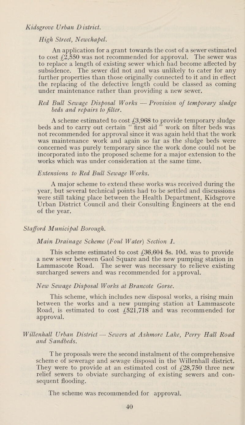 Kidsgrove Urban District. High Street, Newchapel. An application for a grant towards the cost of a sewer estimated to cost ;f2,550 was not recommended for approval. The sewer was to replace a length of existing sewer which had become affected by subsidence. The sewer did not and was unlikely to cater for any further properties than those originally connected to it and in effect the replacing of the defective length could be classed as coming under maintenance rather than providing a new sewer. Red Bull Sewage Disposal Works — Provision of temporary sludge beds and repairs to filter. A scheme estimated to cost £3,968 to provide temporary sludge beds and to carry out certain “ first aid '' work on filter beds was not recommended for approval since it was again held that the work was maintenance work and again so far as the sludge beds were concerned was purely temporary since the work done could not be incorporated into the proposed scheme for a major extension to the works which was under consideration at the same time. Extensions to Red Bull Sewage Works. A major scheme to extend these works was received during the year, but several technical points had to be settled and discussions were still taking place between the Health Department, Kidsgrove Urban District Council and their Consulting Engineers at the end of the year. Stafford Municipal Borough. Main Drainage Scheme [Foul Water) Section 1. This scheme estimated to cost £36,604 5s. lOd. was to provide a new sewer between Gaol Square and the new pumping station in Lammascote Road. The sewer was necessary to relieve existing surcharged sewers and was recommended for approval. New Sewage Disposal Works at Brancote Gorse. This scheme, which includes new disposal works, a rising main between the works and a new pumping station at Lammascote Road, is estimated to cost £521,718 and was recommended for approval. Willenhall Urban District — Sewers at Ashmore Lake, Perry Hall Road and Sandbeds. T he proposals were the second instalment of the comprehensive scheme of sewerage and sewage disposal in the Willenhall district. They were to provide at an estimated cost of £28,750 three new relief sewers to obviate surcharging of existing sewers and con¬ sequent flooding. The scheme was recommended for approval.