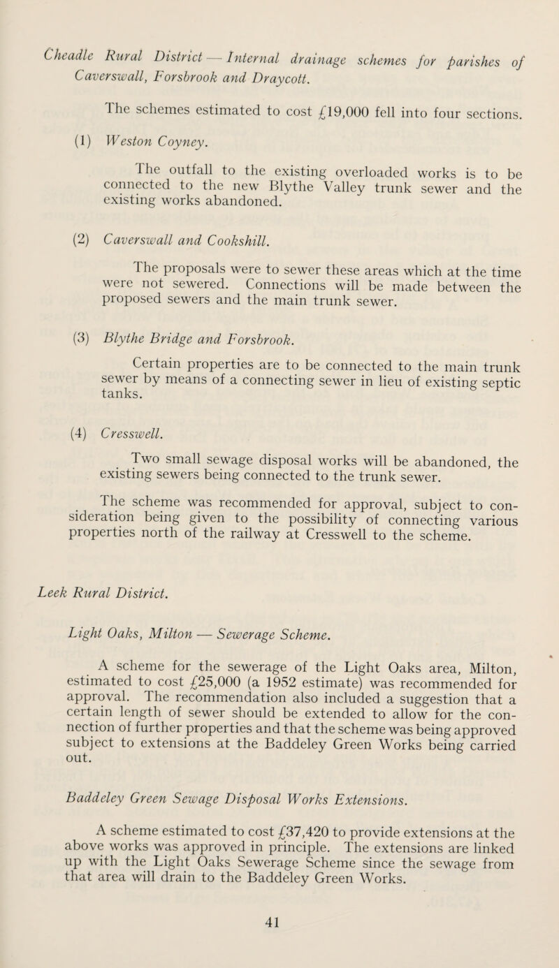 Cheadle Rural District Internal drainage schemes for parishes of Caverswalf Forsbrook and Draycott. The schemes estimated to cost £19,000 fell into four sections. (1) Weston Coyney. The outfall to the existing overloaded works is to be connected to the new Blythe Valley trunk sewer and the existing works abandoned. (2) Caverswall and Cookshill. The proposals were to sewer these areas which at the time were not sewered. Connections will be made between the proposed sewers and the main trunk sewer. (3) Blythe Bridge and Forsbrook. Certain properties are to be connected to the main trunk sewer by means of a connecting sewer in lieu of existing septic tanks. (4) Cresswell. Two small sewage disposal works will be abandoned, the existing sewers being connected to the trunk sewer. The scheme was recommended for approval, subject to con¬ sideration being given to the possibility of connecting various properties north of the railway at Cresswell to the scheme. Leek Rural District. Light Oaks, Milton — Sewerage Scheme. A scheme for the sewerage of the Light Oaks area, Milton, estimated to cost £25,000 (a 1952 estimate) was recommended for approval. The recommendation also included a suggestion that a certain length of sewer should be extended to allow for the con¬ nection of further properties and that the scheme was being approved subject to extensions at the Baddeley Green Works being carried out. Baddeley Green Sewage Disposal Works Extensions. A scheme estimated to cost £37,420 to provide extensions at the above works was approved in principle. The extensions are linked up with the Light Oaks Sewerage Scheme since the sewage from that area will drain to the Baddeley Green Works.