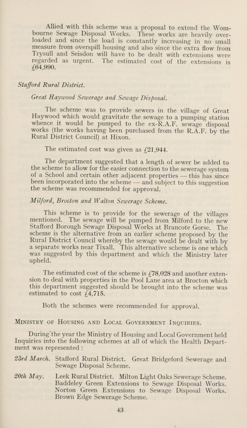 Allied with this scheme was a proposal to extend the Worn- bourne Sewage Disposal Works. Ihese works are heavily over¬ loaded and since the load is constantly increasing in no small measure from overspill housing and also since the extra flow from Trysull and Seisdon will have to be dealt with extensions were regarded as urgent. The estimated cost of the extensions is £64,990. Stafford Rural District. Great Haywood Sewerage and Sewage Disposal. The scheme was to provide sewers in the village of Great Haywood which would gravitate the sewage to a pumping station whence it would be pumped to the ex-R.A.F. sewage disposal works (the works having been purchased from the R.A.F. by the Rural District Council) at Hixon. The estimated cost was given as £21,944. The department suggested that a length of sewer be added to the scheme to allow for the easier connection to the sewerage system of a School and certain other adjacent properties—^ this has since been incorporated into the scheme — and subject to this suggestion the scheme was recommended for approval. Milford, Brocton and Walton Sewerage Scheme. This scheme is to provide for the sewerage of the villages mentioned. The sewage will be pumped from Milford to the new Stafford Borough Sewage Disposal Works at Brancote Gorse. The scheme is the alternative from an earlier scheme proposed by the Rural District Council whereby the sewage would be dealt with by a separate works near Tixall. This alternative scheme is one which was suggested by this department and which the Ministry later upheld. The estimated cost of the scheme is £78,028 and another exten¬ sion to deal with properties in the Pool Lane area at Brocton which this department suggested should be brought into the scheme was estimated to cost £4,715. Both the schemes were recommended for approval. Ministry of Housing and Local Government Inquiries. During’the year the Ministry of Housing and Local Government held Inquiries into the following schemes at all of which the Health Depart¬ ment was represented : 23rd March. Stafford Rural District. Great Bridgeford Sewerage and Sewage Disposal Scheme. 20th May. Leek Rural District. Milton Light Oaks Sewerage Scheme. Baddeley Green Extensions to Sewage Disposal Works. Norton Green Extensions to Sewage Disposal Works. Brown Edge Sewerage Scheme.
