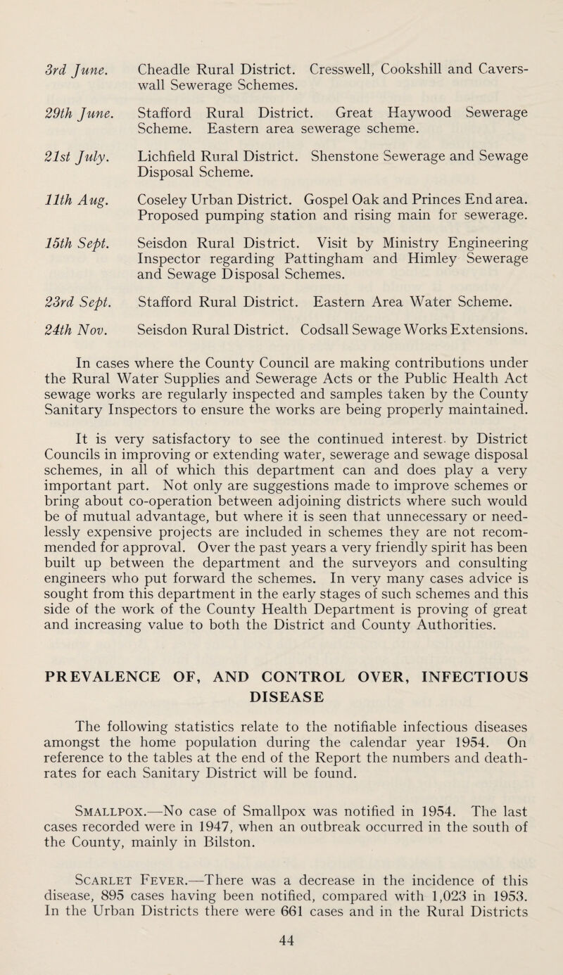 Srd June. Cheadle Rural District. Cresswell, Cookshill and Cavers- wall Sewerage Schemes. 29th Jime. Stafford Rural District. Great Haywood Sewerage Scheme. Eastern area sewerage scheme. 21st July. Lichfield Rural District. Shenstone Sewerage and Sewage Disposal Scheme. 11th Aug. Coseley L^rban District. Gospel Oak and Princes End area. Proposed pumping station and rising main for sewerage. 15th Sept. Seisdon Rural District. Visit by Ministry Engineering Inspector regarding Pattingham and Himley Sewerage and Sewage Disposal Schemes. 23rd Sept. Stafford Rural District. Eastern Area Water Scheme. 24th Nov. Seisdon Rural District. Codsall Sewage Works Extensions. In cases where the County Council are making contributions under the Rural Water Supplies and Sewerage Acts or the Public Health Act sewage works are regularly inspected and samples taken by the County Sanitary Inspectors to ensure the works are being properly maintained. It is very satisfactory to see the continued interest, by District Councils in improving or extending water, sewerage and sewage disposal schemes, in all of which this department can and does play a very important part. Not only are suggestions made to improve schemes or bring about co-operation between adjoining districts where such would be of mutual advantage, but where it is seen that unnecessary or need¬ lessly expensive projects are included in schemes they are not recom¬ mended for approval. Over the past years a very friendly spirit has been built up between the department and the surveyors and consulting engineers who put forward the schemes. In very many cases advice is sought from this department in the early stages of such schemes and this side of the work of the County Health Department is proving of great and increasing value to both the District and County Authorities. PREVALENCE OF, AND CONTROL OVER, INFECTIOUS DISEASE The following statistics relate to the notifiable infectious diseases amongst the home population during the calendar year 1954. On reference to the tables at the end of the Report the numbers and death- rates for each Sanitary District will be found. Smallpox.^—-No case of Smallpox was notified in 1954. The last cases recorded were in 1947, when an outbreak occurred in the south of the County, mainly in Bilston. Scarlet Fever.—^There was a decrease in the incidence of this disease, 895 cases having been notified, compared with 1,023 in 1953. In the Urban Districts there were 661 cases and in the Rural Districts