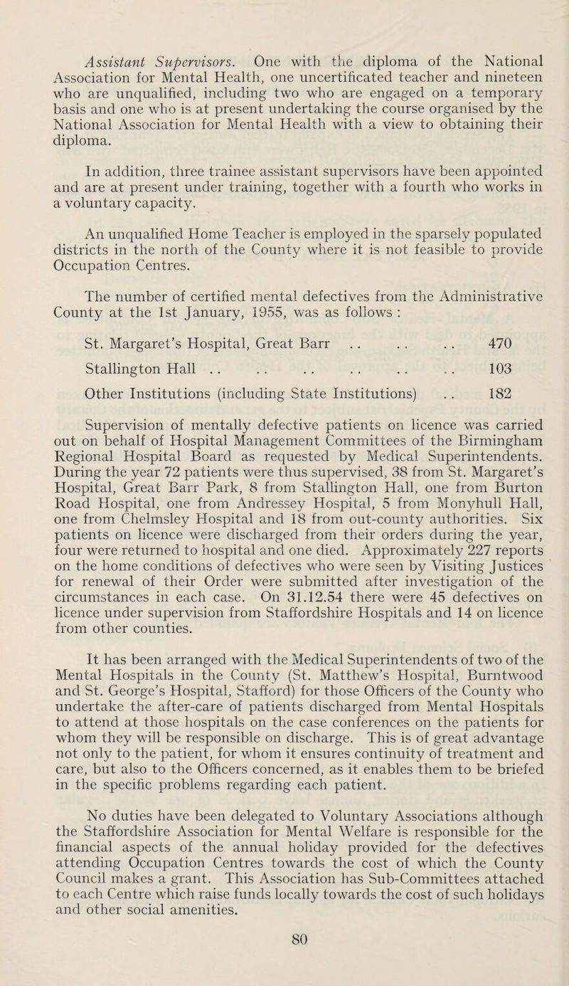 Assistant Supervisors. One with the diploma of the National Association for Mental Health, one uncertificated teacher and nineteen who are unqualified, including two who are engaged on a temporary basis and one who is at present undertaking the course organised by the National Association for Mental Health with a view to obtaining their diploma. In addition, three trainee assistant supervisors have been appointed and are at present under training, together with a fourth who works in a voluntary capacity. An unqualified Home Teacher is employed in the sparsely populated districts in the north of the County where it is not feasible to provide Occupation Centres. The number of certified mental defectives from the iVdrninistrative County at the 1st January, 1955, was as follows : St. Margaret’s Hospital, Great Barr . . . . . . 470 Stallington Hall . . . . . . . . . . . . 103 Other Institutions (including State Institutions) . . 182 Supervision of mentally defective patients on licence was carried out on behalf of Hospital Management Committees of the Birmingham Regional Hospital Board as requested by Medical Superintendents. During the year 72 patients were thus supervised, 38 from St. Margaret’s Hospital, Great Barr Park, 8 from Stallington Hall, one from Burton Road Hospital, one from Andressey Hospital, 5 from Monyhull Hall, one from Chelmsley Hospital and 18 from out-county authorities. Six patients on licence were discharged from their orders during the year, four were returned to hospital and one died. Approximately 227 reports on the home conditions of defectives who were seen by Visiting Justices for renewal of their Order were submitted after investigation of the circumstances in each case. On 31.12.54 there were 45 defectives on licence under supervision from Staffordshire Hospitals and 14 on licence from other counties. It has been arranged with the Medical Superintendents of two of the Mental Hospitals in the County (St. Matthew’s Hospital, Burntwood and St. George’s Hospital, Stafford) for those Officers of the County who undertake the after-care of patients discharged from Mental Hospitals to attend at those hospitals on the case conferences on the patients for whom they will be responsible on discharge. This is of great advantage not only to the patient, for whom it ensures continuity of treatment and care, but also to the Officers concerned, as it enables them to be briefed in the specific problems regarding each patient. No duties have been delegated to Voluntary Associations although the Staffordshire Association for Mental Welfare is responsible for the financial aspects of the annual holiday provided for the defectives attending Occupation Centres towards the cost of which the County Council makes a grant. This Association has Sub-Committees attached to each Centre which raise funds locally towards the cost of such holidays and other social amenities.