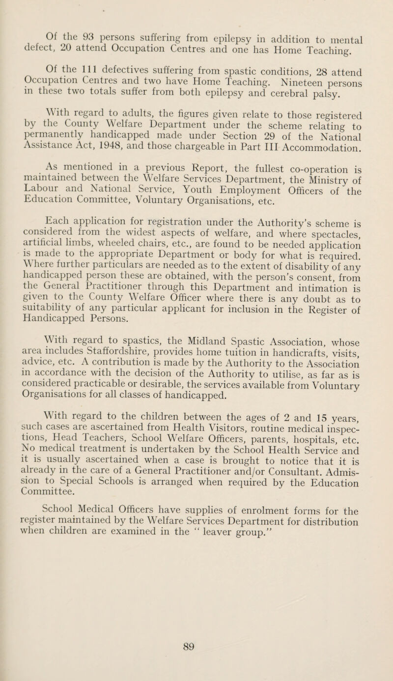 Of the 93 persons suffering from epilepsy in addition to mental defect, 20 attend Occupation Centres and one has Home Teaching. Of the 111 defectives suffering from spastic conditions, 28 attend Occupation Centres and two have Home Teaching. Nineteen persons in these two totals suffer from both epilepsy and cerebral palsy. With regard to adults, the figures given relate to those registered by the County Welfare Department under the scheme relating to permanently handicapped made under Section 29 of the National Assistance Act, 1948, and those chargeable in Part III Accommodation. As mentioned in a previous Report, the fullest co-operation is maintained between the Welfare Services Department, the Ministry of Labour and National Service, Youth Employment Officers of the Education Committee, Voluntary Organisations, etc. Each application for registration under the Authority’s scheme is considered from the widest aspects of welfare, and where spectacles, artificial limbs, wheeled chairs, etc., are found to be needed application is made to the appropriate Department or body for what is required. Where further particulars are needed as to the extent of disability of any handicapped person these are obtained, with the person’s consent, from the General Practitioner through this Department and intimation is given to the County Welfare Officer where there is any doubt as to suitability of any particular applicant for inclusion in the Register of Handicapped Persons. With regard to spastics, the Midland Spastic Association, whose area includes Staffordshire, provides home tuition in handicrafts, visits, advice, etc. A contribution is made by the Authority to the Association in accordance with the decision of the Authority to utilise, as far as is considered practicable or desirable, the services available from Voluntary Organisations for all classes of handicapped. With regard to the children between the ages of 2 and 15 years, such cases are ascertained from Health Visitors, routine medical inspec¬ tions, Head Teachers, School Welfare Officers, parents, hospitals, etc. No medical treatment is undertaken by the School Health Service and it is usually ascertained when a case is brought to notice that it is already in the care of a General Practitioner and/or Consultant. Admis¬ sion to Special Schools is arranged when required by the Education Committee. School Medical Officers have supplies of enrolment forms for the register maintained by the Welfare Services Department for distribution when children are examined in the “ leaver group.”