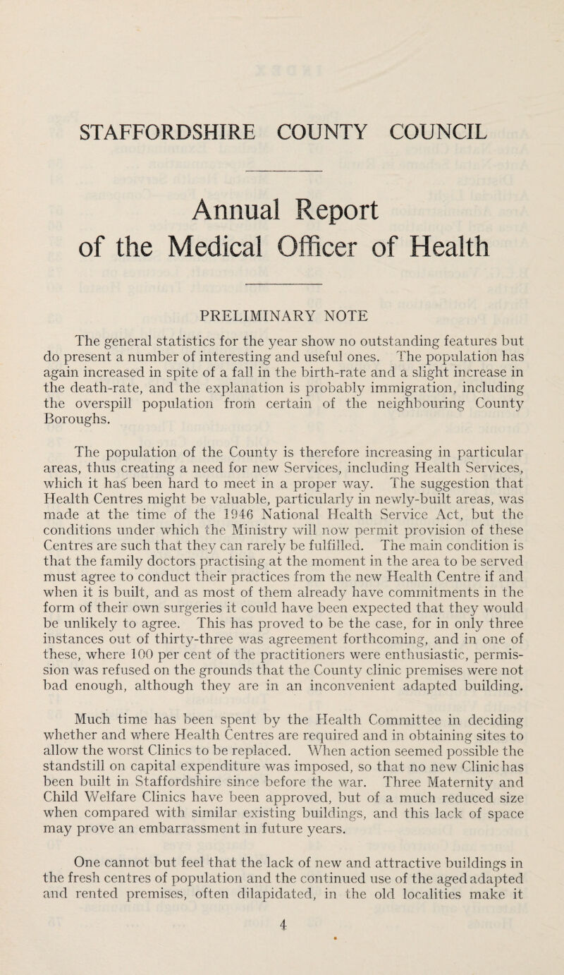 STAFFORDSHIRE COUNTY COUNCIL Annual Report of the Medical Officer of Health PRELIMINARY NOTE The general statistics for the year show no outstanding features but do present a number of interesting and useful ones. The population has again increased in spite of a fall in the birth-rate and a slight increase in the death-rate, and the explanation is probably immigration, including the overspill population from certain of the neighbouring County Boroughs. The population of the County is therefore increasing in particular areas, thus creating a need for new Services, including Health Services, which it has been hard to meet in a proper way. The suggestion that Health Centres might be valuable, particularly in newly-built areas, was made at the time of the 1946 National Health Service Act, but the conditions under which the Ministry will now permit provision of these Centres are such that they can rarely be fulfilled. The main condition is that the family doctors practising at the moment in the area to be served must agree to conduct their practices from the new Health Centre if and when it is built, and as most of them already have commitments in the form of their own surgeries it could have been expected that they would be unlikely to agree. This has proved to be the case, for in only three instances out of thirty-three v/as agreement forthcoming, and in one of these, where 100 per cent of the practitioners were enthusiastic, permis¬ sion was refused on the grounds that the County clinic premises were not bad enough, although they are in an inconvenient adapted building. Much time has been spent by the Health Committee in deciding whether and where Health Centres are required and in obtaining sites to allow the worst Clinics to be replaced. When action seemed possible the standstill on capital expenditure was imposed, so that no new Clinic has been built in Staffordshire since before the war. Three Maternity and Child Welfare Clinics have been approved, but of a much reduced size when compared with similar existing buildings, and this lack of space may prove an embarrassment in future years. One cannot but feel that the lack of new and attractive buildings in the fresh centres of population and the continued use of the aged adapted and rented premises, often dilapidated, in the old localities make it