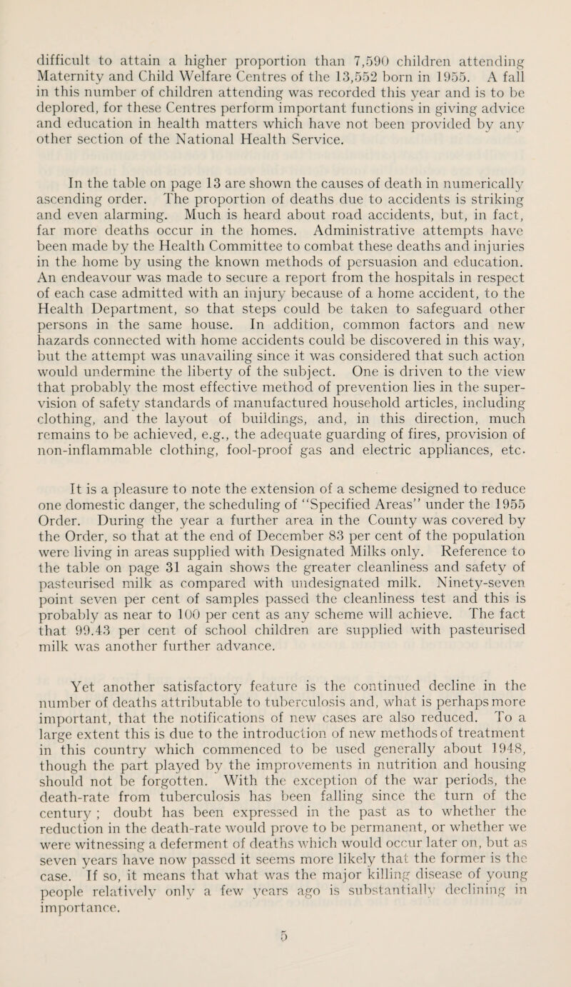 difficult to attain a higher proportion than 7,590 children attending Maternity and Child Welfare Centres of the 13,552 born in 1955. A fall in this number of children attending was recorded this year and is to be deplored, for these Centres perform important functions in giving advice and education in health matters which have not been provided by any other section of the National Health Service. In the table on page 13 are shown the causes of death in numerically ascending order. The proportion of deaths due to accidents is striking and even alarming. Much is heard about road accidents, but, in fact, far more deaths occur in the homes. Administrative attempts have been made by the Health Committee to combat these deaths and injuries in the home by using the known methods of persuasion and education. An endeavour was made to secure a report from the hospitals in respect of each case admitted with an injury because of a home accident, to the Health Department, so that steps could be taken to safeguard other persons in the same house. In addition, common factors and new hazards connected with home accidents could be discovered in this way, but the attempt was unavailing since it was considered that such action would undermine the liberty of the subject. One is driven to the view that probably the miost effective method of prevention lies in the super¬ vision of safety standards of manufactured household articles, including clothing, and the layout of buildings, and, in this direction, much remains to be achieved, e.g., the adequate guarding of fires, provision of non-inflammable clothing, fool-proof gas and electric appliances, etc. It is a pleasure to note the extension of a scheme designed to reduce one domestic danger, the scheduling of “Specified Areas” under the 1955 Order. During the year a further area in the County was covered by the Order, so that at the end of December 83 per cent of the population were living in areas supplied with Designated Milks only. Reference to the table on page 31 again shows the greater cleanliness and safety of pasteurised milk as compared with undesignated milk. Ninety-seven point seven per cent of samples passed the cleanliness test and this is probably as near to 100 per cent as any scheme will achieve. The fact that 99.43 per cent of school children are supplied with pasteurised milk was another further advance. Yet another satisfactory feature is the continued decline in the number of deaths attributable to tuberculosis and, what is perhaps more important, that the notifications of new cases are also reduced. To a large extent this is due to the introduction of new methods of treatment in this country which commenced to be used generally about 1948, though the part played by the improvements in nutrition and housing should not be forgotten. With the exception of the war periods, the death-rate from tuberculosis has been falling since the turn of the century ; doubt has been expressed in the past as to whether the reduction in the death-rate would prove to be permanent, or whether we were witnessing a deferment of deaths which would occur later on, but as seven years have now passed it seems more likely that the former is the case. If so, it means that what was the major killing disease of young people relatively only a few years ago is substantially declining in importance.