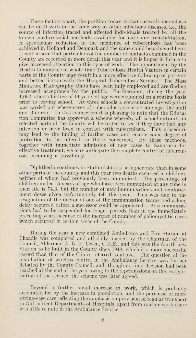 These factors apart, the position today is chat cases of tuberculosis can be dealt with in the same way as other infectious diseases, i.e.,the source of infection traced and affected individuals treated by all the known medico-social methods available for cure and rehabilitation. A spectacular reduction in the incidence of tuberculosis has been achieved in Holland and Denmark and the same could be achieved here. It will be seen that particulars of the number of contacts examined in the County are recorded in more detail this year and it is hoped in future to give increased attention to this type of work. The appointment by the Health Committee of whole-time Tuberculosis Health Visitors in certain parts of the County may result in a mmre effective follow-up of patients and better liaison with the Hospital Tuberculosis Service. The Mass Miniature Radiography Units have been fully employed and are finding increased acceptance by the public. Furthermore, during the year 4,000 school children of 14 years of age were examined on a routine basis prior to leaving school. At three schools a concentrated investigation was carried out where cases of tuberculosis occurred amongst the staff and children. In this connection it is pleasing to note that the Educa¬ tion Committee has approved a scheme whereby all school entrants in selected parts of the County will be tested to see if they have had any infection or have been in contact with tuberculosis. This procedure may lead to the finding of further cases and enable som.e degree of protection to be offered to those concerned. By these methods, together with immediate admission of new cases to Sanatoria for effective treatment, we may anticipate the complete control of tubercul¬ osis becoming a possibility. Diphtheria continues in Staffordshire at a higher rate than in some other parts of the country and this year two deaths occurred in children, neither of whom had previously been immunised. The percentage of children under 15 years of age who have been immunised at any time in their life is 74.3, but the number of new immunisations and reinforce¬ ment doses given unfortunatel}^ fell this year. This was due to the resignation of the doctor of one of the immunisation teams amd a long delay occurred before a successor could be appointed. Also immunisa¬ tions had to be suspended for longer periods than in the immediately preceding years because of the increase of number of poliomyelitis cases which occurred in certain areas of the County. During the year a new combined Ambulance and Fire Station at Cheadle was completed and officially opened by the Chairman of the Council, Alderman A. G. B. Owen, C.B.E., and this was the fourth new Station to be built in the County since 1948, which is a more successful record than that of the Clinics referred to above. The question of the installation of wireless control in the Ambulance Service was further debated by the County Council, and, though no final decision had been reached at the end of the year owing to the repercussions on the reorgan¬ isation of the service, the scheme was later agreed. Beyond a further small increase in work, which is probably accounted for by the increase in population, and the purchase of more sitting-case cars reflecting the emphasis on provision of regular transport to Out-patient Departments of Hospitals, apart from routine work there was little to note in the Ambulance Service.