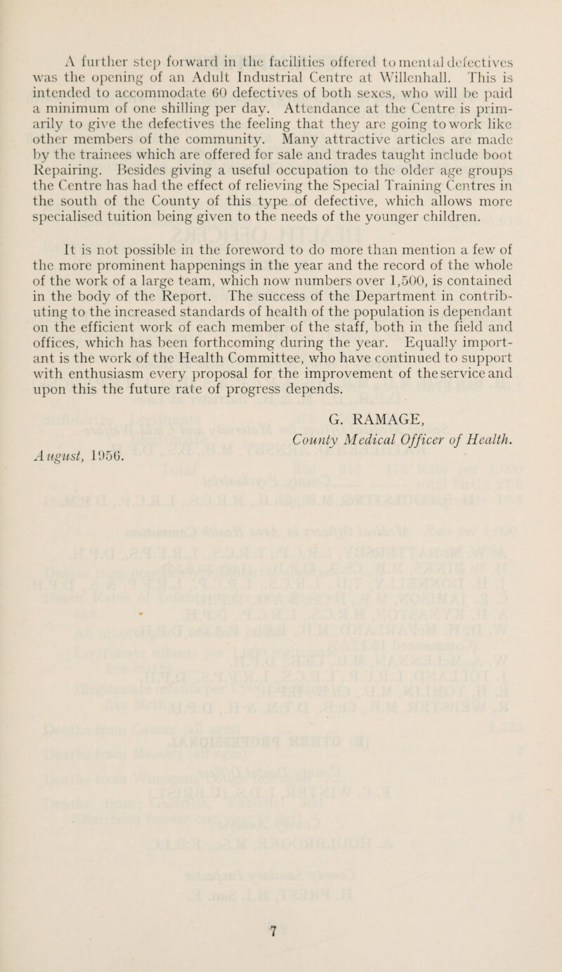 A further step foiward in the facilities offered to ineiilal defectives was the opening of an Adult Industrial Centre at Wiilcnhalh This is intended to accommodate 60 defectives of both sexes, who will be ]xud a minimum of one shilling per day. Attendance at the Centre is prim¬ arily to gi\^e the defectives the feeling that they are going to work like other members of the community. Many attractive articles are made by the trainees which are offered for sale and trades taught include boot Repairing. ]>esides giving a useful occupation to the older age groups the Centre has had the effect of relieving the Special Training Centres in the south of the County of this type of defective, which allows more specialised tuition being given to the needs of the younger children. It is not possible in the foreword to do more than mention a fev/ of the more prominent happenings in the year and the record of the whole of the work of a large team, which now numbers over 1,500, is contained in the body of the Report. The success of the Department in contrib¬ uting to the increased standards of health of the population is dependant on the efficient work of each member of the staff, both in the field and offices, which has been forthcoming during the year. Equally import¬ ant is the work of the Health Committee, who have continued to support with enthusiasm every proposal for the improvement of the service and upon this the future rate of progress depends. August, 1656. G. RAMAGE, County Medical Officer of Health.