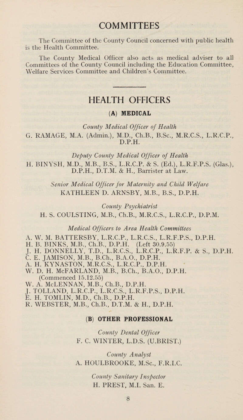 The Committee of the County Council concerned with public health is the Health Committee. The County Medical Officer also acts as medical adviser to all Committees of the County Council including the Education Committee, Welfare Services Committee and Children’s Committee. HEALTH OFFICERS (A) MEDICAL County Medical Officer of Health G. RAMAGE, M.A. (Admin.), M.D., Ch.B., B.Sc., M.R.C.S., L.R.C.P., D.P.H. Deputy County Medical Officer of Health H. BINYSH, M.D., M.B., B.S., L.R.C.P. & S. (Ed.), L.R.F.P.S. (Glas.), D.P.H., D.T.M. & H., Barrister at Law. Senior Medical Officer for Maternity and Child Welfare KATHLEEN D. ARNSBY, M.B., B.S., D.P.H. County Psychiatrist H. S. COULSTING, M.B., Ch.B., M.R.C.S., L.R.C.P., D.P.M. Medical Officers to Area Health Committees A. W. M. BATTERSBY, L.R.C.P., L.R.C.S., L.R.F.P.S., D.P.H. H. B. BINKS, M.B., Ch.B., D.P.H. (Left 30.9.55) J. H. DONNELLY, T.D., L.R.C.S., L.R.C.P., L.R.F.P. & S., D.P.H. C. E. JAMISON, M.B., B.Ch., B.A.O., D.P.H. A. H. KYNASTON, M.R.C.S., L.R.C.P., D.P.H. w. D. H. McFarland, m.b., B.ch., b.a.o., d.p.h. (Commenced 15.12.55) w. A. McLennan, m.b., ceb., d.p.h. J. TOLLAND, L.R.C.P., L.R.C.S., L.R.F.P.S., D.P.H. E. H. TOMLIN, M.D., Ch.B., D.P.H. R. WEBSTER, M.B., Ch.B., D.T.M. & H., D.P.H. (B) OTHER PROFESSIONAL County Dental Officer F. C. WINTER, L.D.S. (U.BRIST.) County Analyst A. HOULBROOKE, M.Sc., F.R.I.C. County Sanitary Inspector H. PREST, M.L San. E.