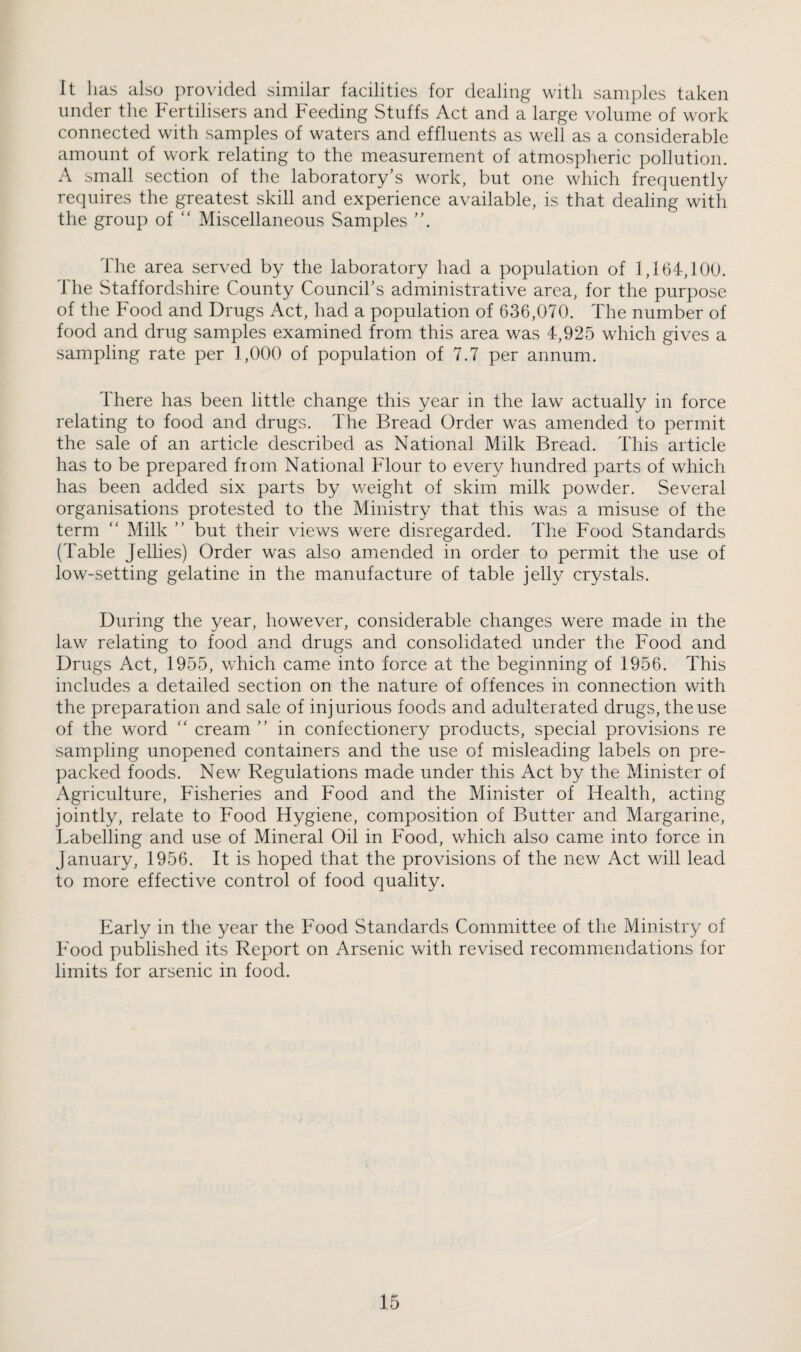 It lias also provided similar facilities for dealing with samples taken under the Fertilisers and Feeding Stuffs Act and a large volume of work connected with samples of waters and effluents as well as a considerable amount of work relating to the measurement of atmospheric pollution. A small section of the laboratory’s work, but one which frequently requires the greatest skill and experience available, is that dealing with the group of  Miscellaneous Samples The area served by the laboratory had a population of 1,164,100. The Staffordshire County Council’s administrative area, for the purpose of the Food and Drugs Act, had a population of 636,070. The number of food and drug samples examined from this area was 4,925 which gives a sampling rate per 1,000 of population of 7.7 per annum. There has been little change this year in the law actually in force relating to food and drugs. The Bread Order was amended to permit the sale of an article described as National Milk Bread. This article has to be prepared from National Flour to every hundred parts of which has been added six parts by weight of skim milk powder. Several organisations protested to the Ministry that this was a misuse of the term “ Milk ” but their views were disregarded. The Food Standards (Table Jellies) Order was also amiended in order to permit the use of low-setting gelatine in the manufacture of table jelly crystals. During the year, however, considerable changes were made in the law relating to food and drugs and consolidated under the Food and Drugs Act, 1955, which came into force at the beginning of 1956. This includes a detailed section on the nature of offences in connection with the preparation and sale of injurious foods and adulterated drugs, the use of the word “ cream ” in confectionery products, special provisions re sampling unopened containers and the use of misleading labels on pre¬ packed foods. New Regulations made under this Act by the Minister of Agriculture, Fisheries and Food and the Minister of Health, acting jointly, relate to Food Hygiene, composition of Butter and Margarine, Labelling and use of Mineral Oil in Food, which also came into force in January, 1956. It is hoped that the provisions of the new Act will lead to more effective control of food quality. Early in the year the Food Standards Committee of the Ministry of Food published its Report on Arsenic with revised recommendations for limits for arsenic in food.