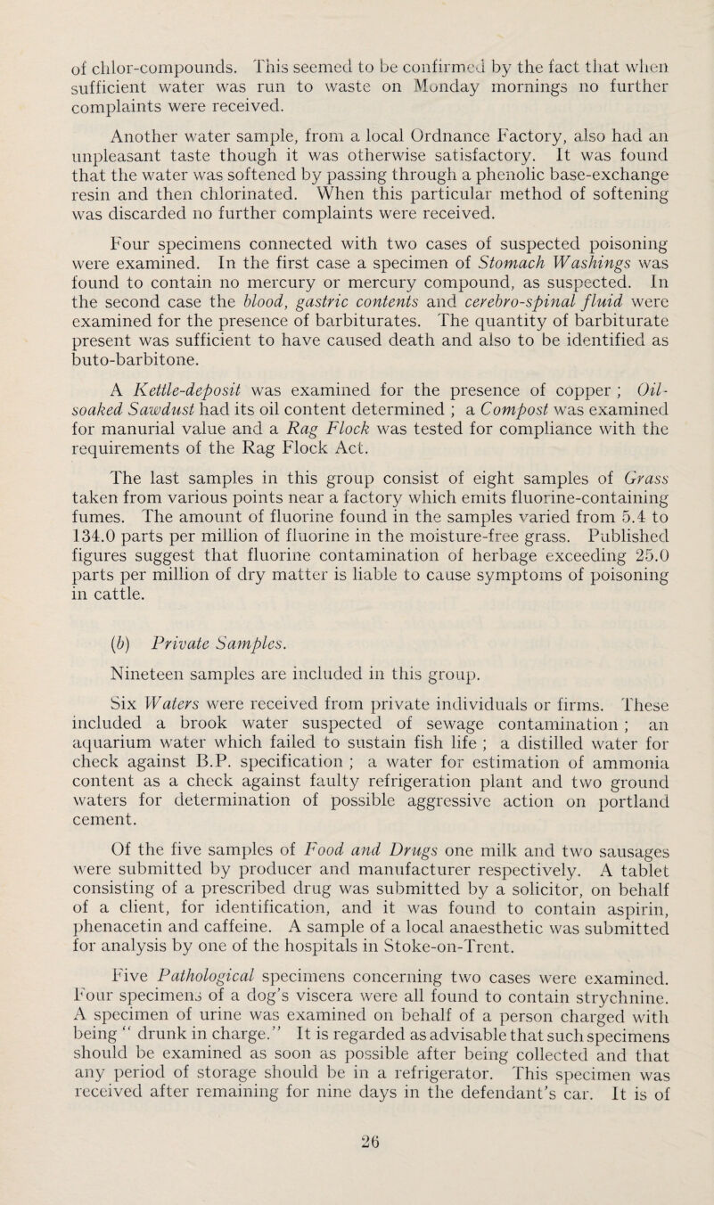 of clilor-compounds. This seemed to be confirmed by the fact that when sufficient water was run to waste on Monday mornings no further complaints were received. Another water sample, from a local Ordnance Factory, also had an unpleasant taste though it was otherwise satisfactory. It was found that the water was softened by passing through a phenolic base-exchange resin and then chlorinated. When this particular method of softening was discarded no further complaints were received. Four specimens connected with two cases of suspected poisoning were examined. In the first case a specimen of Stomach Washings was found to contain no mercury or mercury compound, as suspected. In the second case the blood, gastric contents and cerebrospinal fluid were examined for the presence of barbiturates. The quantity of barbiturate present was sufficient to have caused death and also to be identified as buto-barbitone. A Kettle-deposit was examined for the presence of copper ; Oil- soaked Sawdust had its oil content determined ; a Compost was examined for manurial value and a Rag Flock was tested for compliance with the requirements of the Rag Flock Act. The last samples in this group consist of eight samples of Grass taken from various points near a factory which emits fluorine-containing fumes. The amount of fluorine found in the samples varied from 5.4 to 134.0 parts per million of fluorine in the moisture-free grass. Published figures suggest that fluorine contamination of herbage exceeding 25.0 parts per million of dry matter is liable to cause symptoms of poisoning in cattle. [b) Private Samples. Nineteen samples are included in this group. Six Waters were received from private individuals or firms. These included a brook water suspected of sewage contamination ; an aquarium water which failed to sustain fish life ; a distilled water for check against B.P. specification ; a water for estimation of ammonia content as a check against faulty refrigeration plant and two ground waters for determination of possible aggressive action on portland cement. Of the five samples of Food and Drugs one milk and two sausages were submitted by producer and manufacturer respectively. A tablet consisting of a prescribed drug was submitted by a solicitor, on behalf of a client, for identification, and it was found to contain aspirin, phenacetin and caffeine. A sample of a local anaesthetic was submitted for analysis by one of the hospitals in Stoke-on-Trent. Five Pathological specimens concerning two cases were examined. Four specimens of a dog’s viscera were all found to contain strychnine. A specimen of urine was examined on behalf of a person charged with being ‘ ‘ drunk in charge. ’ ’ It is regarded as advisable that such specimens should be examined as soon as possible after being collected and that any period of storage should be in a refrigerator. This specimen was received after remaining for nine days in the defendant’s car. It is of