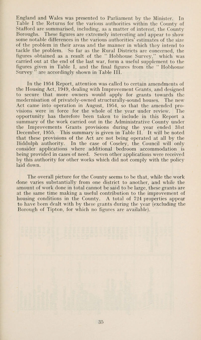 England and Wales was presented to Parliament by the Minister. In I'able I the Returns for the various authorities within the County of Stafford are summarised, including, as a matter of interest, the County Boroughs. These figures are extremely interesting and appear to show some notable differences in the various authorities’ estimates of the size of the problem in their areas and the manner in which they intend to tackle the problem. So far as the Rural Districts are concerned, the figures obtained as a result of the “ Hobhouse Survey,” which was carried out at the end of the last war, form a useful supplement to the figures given in Table I, and the final figures from the ” Hobhouse Survey ” are accordingly shown in Table III. In the 1954 Report, attention was called to certain amendments of the Housing Act, 1949, dealing with Improvement Grants, and designed to secure that more owners would apply for grants towards the modernisation of privately-owned structurally-sound houses. The new Act came into operation in August, 1954, so that the amended pro¬ visions were in force for the whole of the year under review. The opportunity has therefore been taken to include in this Report a summary of the work carried out in the Administrative County under the Improvements Grants provisions during the year ended 31st December, 1955. This summary is given in Table II. It will be noted that these provisions of the Act are not being operated at all by the Biddulph authority. In the case of Coseley, the Council will only consider applications where additional bedroom accommodation is being provided in cases of need. Seven other applications were received by this authority for other works which did not comply with the policy laid down. The overall picture for the County seems to be that, while the work done varies substantially from one district to another, and while the amount of work done in total cannot be said to be large, these grants are at the same time making a useful contribution to the improvement of housing conditions in the County. A total of 724 properties appear to have been dealt with by these grants during the year (excluding the Borough of Tipton, for which no figures are available).