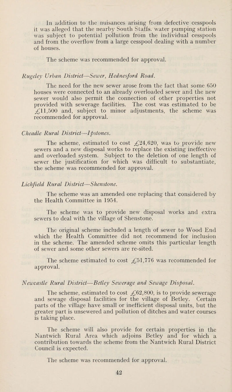 In addition to the nuisances arising from defective cesspools it was alleged that the nearby South Staffs, water pumping station was subject to potential pollution from the individual cesspools and from the overflow from a large cesspool dealing with a number of houses. The scheme was recommended for approval. Rugeley Urban District—Sewer, Hednesford Road. The need for the new sewer arose from the fact that some 650 houses were connected to an already overloaded sewer and the new sewer would also permit the connection of other properties not provided with sewerage facilities. The cost was estimated to be ^11,500 and, subject to minor adjustments, the scheme v/as recommended for approval. Cheadle Rural District—Ipstones. The scheme, estimated to cost ;^'24,620, was to provide new sewers and a new disposal works to replace the existing ineffective and overloaded system. Subject to the deletion of one length of sewer the justification for which was difficult to substantiate, the scheme was recommended for approval. Lichfield Rural District—Shenstone. The scheme was an amended one replacing that considered by the Health Committee in 1954. The scheme was to provide new disposal works and extra sewers to deal with the village of Shenstone. The original scheme included a length of sewer to Wood End which the Health Committee did not recommend for inclusion in the scheme. The amended scheme omits this particular length of sewer and some other sewers are re-sited. The scheme estimated to cost ^51,776 was recommended for approval. Newcastle Rural District—Betley Sewerage and Sewage Disposal. The scheme, estimated to cost ^62,800, is to provide sewerage and sewage disposal facilities for the village of Betley. Certain parts of the village have small or inefficient disposal units, but the greater part is unsewered and pollution of ditches and water courses is taking place. The scheme will also provide for certain properties in the Nantwich Rural Area which adjoins Betley and for which a contribution towards the scheme from the Nantwich Rural District Council is expected. The scheme was recommended for approval.