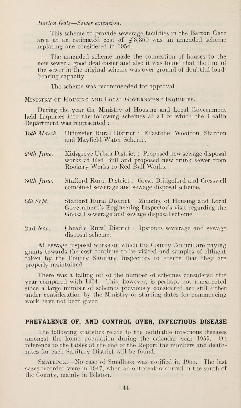 Barton Gate—Sewer extension. This scheme to provide sewerage facilities in the Barton Gate area at an estimated cost of ;£3,350 was an amended scheme replacing one considered in 1954. The amended scheme made the connection of houses to the new sewer a good deal easier and also it was found that the line of the sewer in the original scheme was over ground of doubtful load- bearing capacity. The scheme was recommended for approval. Ministry of Housing and Local Government Inquiries. During the year the Ministry of Housing and Local Government held Inquiries into the following schemes at ah of which the Health Department was represented :— \bth March. Uttoxeter Rural District : Ellastone, Wootton, Stanton and Mayfield Water Scheme. 29//^ June. Kidsgrove Urban District : Proposed new sewage disposal works at Red Bull and proposed new trunk sewer from Rookery Works to Red Bull Works. 30//^ June. Stafford Rural District : Great Bridgeford and Cresswell combined sewerage and sewage disposal scheme. Hh Sept. Stafford Rural District : Ministry of Housing and Local Government’s Engineering Inspector’s visit regarding the Gnosall sewerage and sewage disposal scheme. 2nd Nov. Cheadle Rural District : Ipstones sewerage and sewage disposal scheme. All sewage disposal works on which the County Council are paying grants towards the cost continue to be visited and samples of effluent taken by the County Sanitary Inspectors to ensure that they are properly maintained. There was a falling off of the number of schemes considered this year compared with 1954. This, however, is perhaps not unexpected since a large number of schemes previously considered are still either under consideration by the Ministry or starting dates for commencing work have not been given. PREVALENCE OF, AND CONTROL OVER, INFECTIOUS DISEASE The following statistics relate to the notifiable infectious diseases amongst the home population during the calendar year 1955. On reference to the tables at the end of the Report the numbers and death- rates for each Sanitary District will be found. Smallpox.—No case of Smallpox was notified in 1955. The last cases recorded were in 1947, when an outbreak occurred in the south of the County, mainly in Bilston.