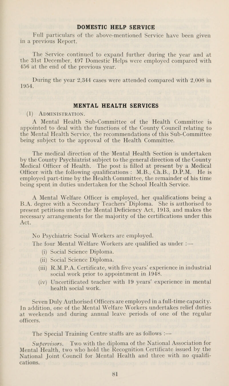 DOMESTIC HELP SERVICE 1^'ull particulars of the above-mentioned Service have been given in a previous Report. The Service continued to expand further during the year and at the 31st December, 497 Domestic Helps were employed compared with 456 at the end of the previous year. During the year 2,344 cases were attended compared with 2,008 in 1954. MENTAL HEALTH SERVICES (1) Administration. A Mental Health Sub-Committee of the Health Committee is appointed to deal with the functions of the County Council relating to the Mental Health Service, the recommendations of this Sub-Committee being subject to the approval of the Health Committee. The medical direction of the Mental Health Section is undertaken by the County Psychiatrist subject to the general direction of the County Medical Officer of Health. The post is filled at present by a Medical Officer with the following qualifications : M.B., Ch.B., D.P.M. He is employed part-time by the Health Committee, the remainder of his time being spent in duties undertaken for the School Health Service. A Mental Welfare Officer is employed, her qualifications being a B.A. degree with a Secondary Teachers’ Diploma. She is authorised to present petitions under the Mental Deficiency Act, 1913, and makes the necessary arrangements for the majority of the certifications under this Act. No Psychiatric Social Workers are employed. The four Mental Welfare Workers are qualified as under :— (i) Social Science Diploma. (ii) Social Science Diploma. (hi) R.M.P.A. Certificate, with five years’ experience in industrial social work prior to appointment in 1948. (iv) Uncertificated teacher with 19 years’ experience in mental health social work. Seven Duly Authorised Officers are employed in a full-time capacity. Jn addition, one of the Mental Welfare Workers undertakes relief duties at weekends and during annual leave periods of one of the regular officers. The Special Training Centre staffs are as follows :— Supervisors. Two with the diploma of the National Association for Mental Health, two who hold the Recognition Certificate issued by the National Joint Council for Mental Health and three with no qualifi¬ cations.
