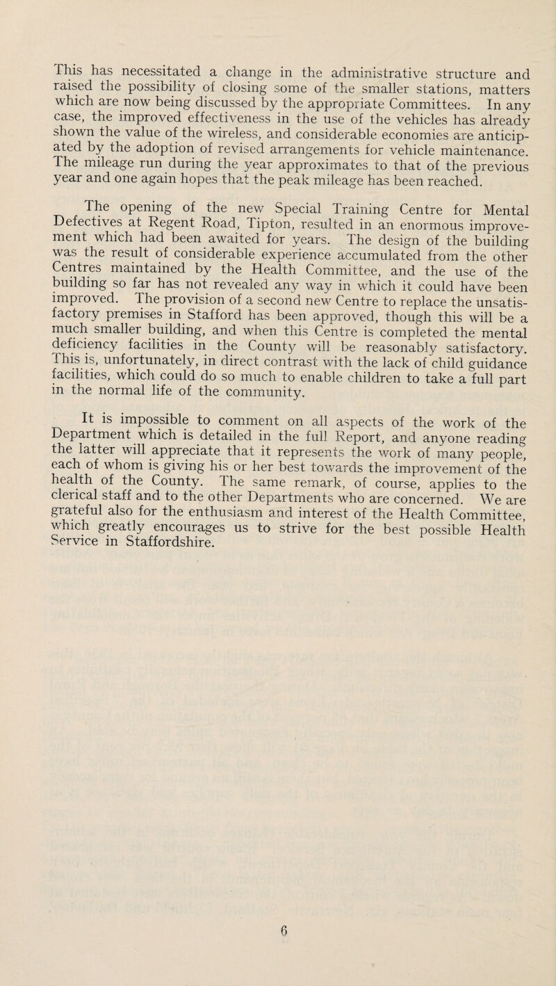 This has necessitated a change in the administrative structure and raised the possibility of closing some of the smaller stations, matters which are now being discussed by the appropriate Committees. In any case, the improved effectiveness in the use of the vehicles has already shown the value of the wireless, and considerable economies are anticip¬ ated by the adoption of revised arrangements for vehicle maintenance. The mileage run during the year approximates to that of the previous year and one again hopes that the peak mileage has been reached. The opening of the new Special Training Centre for Mental Defectives at Regent Road, Tipton, resulted in an enormous improve¬ ment which had been awaited for years. The design of the building was the result of considerable experience accumulated from the other Centres maintained by the Health Committee, and the use of the building so far has not revealed any way in which it could have been improved. The provision of a second nev/ Centre to replace the unsatis¬ factory premises in Stafford has been approved, though this will be a much smaller building, and when this Centre is completed the mental deficiency facilities in the County will be reasonablv satisfactory. This is, unfortunately, in direct contrast with the lack of child guidance facilities, which could do so much to enable children to take a full part in the normal life of the community. It IS impossible to comment on all aspects of the work of the Department which is detailed in the full Report, and anyone reading the latter will appreciate that it represents the work of many people, each of whom is giving his or her best towards the improvement of the heahh of the County. The same remark, of course, applies to the clerical staff and to the other Departments who are concerned. We are grateful also for the enthusiasm and interest of the Health Committee, which greatly encourages us to strive for the best possible Health Service in Staffordshire.
