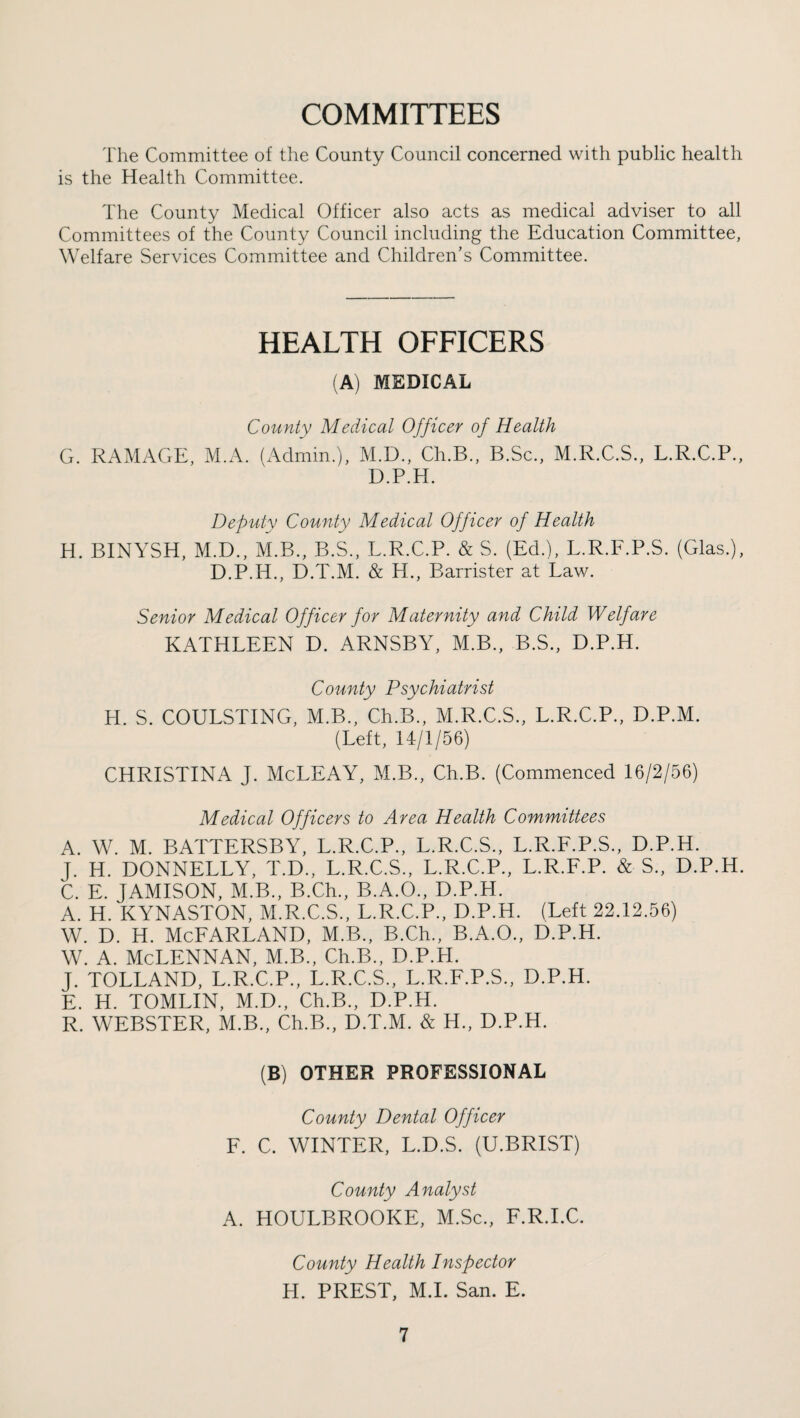 COMMITTEES The Committee of the County Council concerned with public health is the Health Committee. The County Medical Officer also acts as medical adviser to all Committees of the County Council including the Education Committee, Welfare Services Committee and Children’s Committee. HEALTH OFFICERS (A) MEDICAL County Medical Officer of Health G. RAMAGE, M.A. (Admin.), M.D., Ch.B,, B.Sc., M.R.C.S., L.R.C.P., D.P.H. Deputy County Medical Officer of Health H. BINYSH, M.D., M.B., B.S.. L.R.C.P. & S. (Ed.). L.R.F.P.S. (Glas.), D.P.H., D.T.M. & H., Barrister at Law. Senior Medical Officer for Maternity and Child Welfare KATHLEEN D. ARNSBY, M.B., B.S., D.P.H. County Psychiatrist H. S. COULSTING, M.B., Ch.B., M.R.C.S., L.R.C.P., D.P.M. (Left, 14/1/56) CHRISTINA J. McLEAY, M.B., Ch.B. (Commenced 16/2/56) Medical Officers to Area Health Committees A. W. M. BATTERSBY, L.R.C.P., L.R.C.S., L.R.F.P.S., D.P.H. J. H. DONNELLY, T.D., L.R.C.S., L.R.C.P., L.R.F.P. & S., D.P.H. C. E. JAMISON, M.B., B.Ch., B.A.O., D.P.H. A. H. KYNASTON, M.R.C.S., L.R.C.P., D.P.H. (Left 22.12.56) w. D. H. McFarland, m.b., B.Ch., b.a.o., d.p.h. w. A. McLennan, m.b., ceb., d.p.h. J. TOLLAND, L.R.C.P., L.R.C.S., L.R.F.P.S., D.P.H. E. H. TOMLIN, M.D., Ch.B., D.P.H. R. WEBSTER, M.B., Ch.B., D.T.M. & H., D.P.H. (B) OTHER PROFESSIONAL County Dental Officer F. C. WINTER, L.D.S. (U.BRIST) County Analyst A. HOULBROOKE, M.Sc., F.R.I.C. County Health Inspector H. PREST, M.I. San. E.