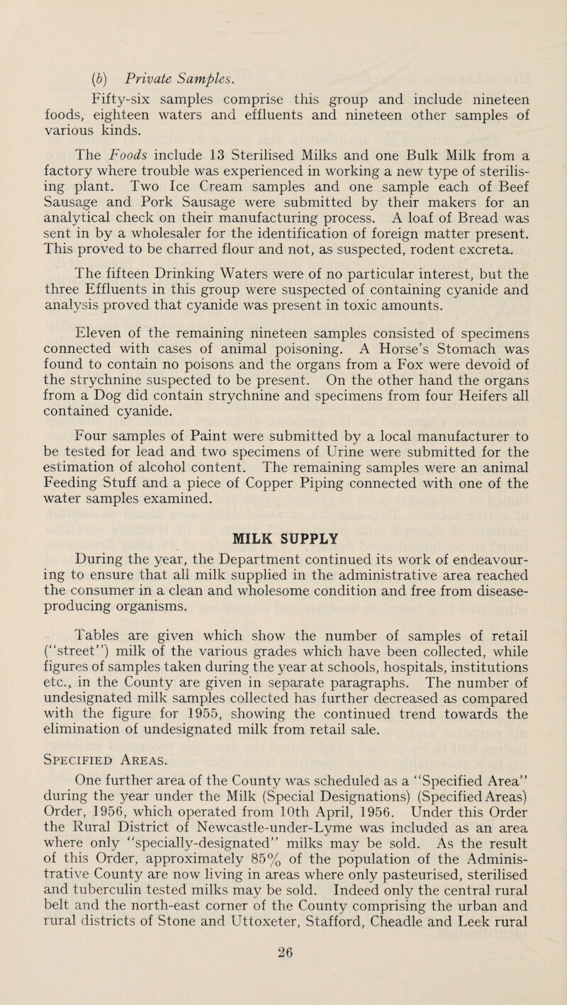 {b) Private Samples. Fifty-six samples comprise this group and include nineteen foods, eighteen waters and effluents and nineteen other samples of various kinds. The Foods include 13 Sterilised Milks and one Bulk Milk from a factory where trouble was experienced in working a new type of sterilis¬ ing plant. Two Ice Cream samples and one sample each of Beef Sausage and Pork Sausage were submitted by their makers for an analytical check on their manufacturing process. A loaf of Bread was sent in by a wholesaler for the identification of foreign matter present. This proved to be charred flour and not, as suspected, rodent excreta. The fifteen Drinking Waters were of no particular interest, but the three Effluents in this group were suspected of containing cyanide and analysis proved that cyanide was present in toxic amounts. Eleven of the remaining nineteen samples consisted of specimens connected with cases of animal poisoning. A Horse's Stomach was found to contain no poisons and the organs from a Fox were devoid of the strychnine suspected to be present. On the other hand the organs from a Dog did contain strychnine and specimens from four Heifers all contained cyanide. Four samples of Paint were submitted by a local manufacturer to be tested for lead and two specimens of Urine were submitted for the estimation of alcohol content. The remaining samples were an animal Feeding Stuff and a piece of Copper Piping connected with one of the water samples examined. MILK SUPPLY During the year, the Department continued its work of endeavour¬ ing to ensure that all milk supplied in the administrative area reached the consumer in a clean and wholesome condition and free from disease- producing organisms. Tables are given which show the number of samples of retail (“street) milk of the various grades which have been collected, while figures of samples taken during the year at schools, hospitals, institutions etc., in the County are given in separate paragraphs. The number of undesignated milk samples collected has further decreased as compared with the figure for 1955, showing the continued trend towards the elimination of undesignated milk from retail sale. Specified Areas. One further area of the County was scheduled as a “Specified Area during the year under the Milk (Special Designations) (Specified Areas) Order, 1956, which operated from 10th April, 1956. Under this Order the Rural District of Newcastle-under-Lyme was included as an area where only “specially-designated milks may be sold. As the result of this Order, approximately 85% of the population of the Adminis¬ trative County are now living in areas where only pasteurised, sterilised and tuberculin tested milks may be sold. Indeed only the central rural belt and the north-east corner of the County comprising the urban and rural districts of Stone and Uttoxeter, Stafford, Cheadle and Leek rural