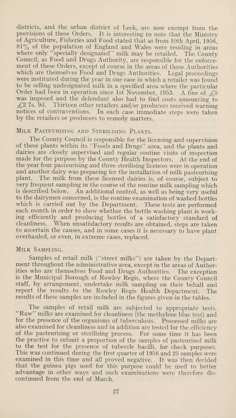 districts, and the urban district of Leek, are now exempt from the provisions of these Orders. It is interesting to note that the Ministry of Agriculture, Fisheries and Food stated that as from 10th April, 1956, 81% of the population of England and Wales Avere residing in areas where only specially designated milk may be retailed. The County Council, as Food and Drugs Authority, are responsible for the enforce¬ ment of these Orders, except of course in the areas of those Authorities which are themselves Food and Drugs Authorities. Legal proceedings were instituted during the year in one case in which a retailer was found to be selling undesignated milk in a specified area where the particular Order had been in operation since 1st November, 1953. A fine of was imposed and the defendant also had to find costs amounting to ;^2 7s. 9d. Thirteen other retailers and/or producers received warning notices of contraventions. In each case immediate steps were taken by the retailers or producers to remedy matters. Milk Pasteurising and Sterilising Plants. The County Council is responsible for the licensing and supervision of these plants within its Foods and Drugs area, and the plants and dairies are closely supervised and regular routine visits of inspection made for the purpose by the County Health Inspectors. At the end of the year four pasteurising and three sterilising licences were in operation and another dairy was preparing for the installation of milk pasteurising plant. The milk from these licensed dairies is, of course, subject to very frequent sampling in the course of the routine milk sampling which is described below. An additional control, as well as being very useful to the dairymen concerned, is the routine examination of washed bottles which is carried out by the Department. These tests are performed each month in order to show whether the bottle washing plant is work¬ ing efficiently and producing bottles of a satisfactory standard of cleanliness. When unsatisfactory results are obtained, steps are taken to ascertain the causes, and in some cases it is necessary to have plant overhauled, or even, in extreme cases, replaced. Milk Sampling. Samples of retail milk (street milks) are taken by the Depart¬ ment throughout the administrative area, except in the areas of Author¬ ities who are themselves Food and Drugs Authorities. The exception is the Municipal Borough of Rowley Regis, where the County Council staff, by arrangement, undertake milk sampling on their behalf and report the results to the Rowley Regis Health Department. The results of these samples are included in the figures given in the tables. The samples of retail milk are subjected to appropriate tests. Raw milks are examined for cleanliness (the methylene blue test) and for the presence of the organisms of tuberculosis. Processed milks are also examined for cleanliness and in addition are tested for the efficiency of the pasteurising or sterilising process. For some time it has been the practice to submit a proportion of the samples of pasteurised milk to the test for the presence of tubercle bacilli, for check purposes. This was continued during the first quarter of 1956 and 25 samples were examined in this time and all proved negative. It was then decided that the guinea pigs used for this purpose could be used to better advantage in other ways and such examinations were therefore dis¬ continued from the end of March.