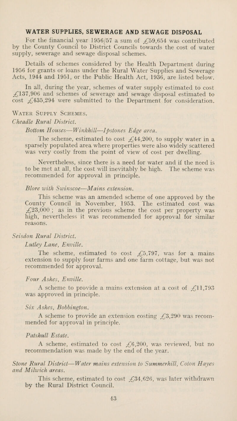 WATER SUPPLIES, SEWERAGE AND SEWAGE DISPOSAL For the financial year 1956/57 a sum of ^^59,654 was contributed by the County Council to District Councils towards the cost of water supply, sewerage and sewage disposal schemes. Details of schemes considered by the Health Department during 1956 for grants or loans under the Rural Water Supplies and Sewerage Acts, 1944 and 1951, or the Public Health Act, 1936, are listed below. In all, during the year, schemes of water supply estimated to cost ;zCl37,906 and schemes of sewerage and sewage disposal estimated to cost ^435,294 were submitted to the Department for consideration. Water Supply Schemes. Cheadle Rural District. Bottom Houses—Winkhill—Ipstones Edge area. The scheme, estimated to cost ;;£44,200, to supply water in a sparsely populated area where properties were also widely scattered was very costly from the point of view of cost per dwelling. Nevertheless, since there is a need for water and if the need is to be met at all, the cost will inevitably be high. The scheme was recommended for approval in principle. Blore with Swinscoe—Mains extension. This scheme was an amended schemie of one approved by the County Council in November, 1953. The estimated cost was ;£23,000 ; as in the previous scheme the cost per property was high, nevertheless it was recommended for approval for similar reasons. Seisdon Rural District. Lutley Lane, Enville. The scheme, estimated to cost was for a mains extension to supply four farms and one farm cottage, but was not recommended for approval. Four Ashes, Enville. A scheme to provide a mains extension at a cost of 7^11,793 was approved in principle. Six Ashes, Bohhington. A scheme to provide an extension costing ;£3,290 was recom¬ mended for approval in principle. Patshull Estate. A scheme, estimated to cost >200, was reviewed, but no recommendation was made by the end of the year. Stone Rural District—Water mains extension to Summerhill, Colon Hayes and Milwich areas. This scheme, estimated to cost ^34,626, was later withdrawn by the Rural District Council.