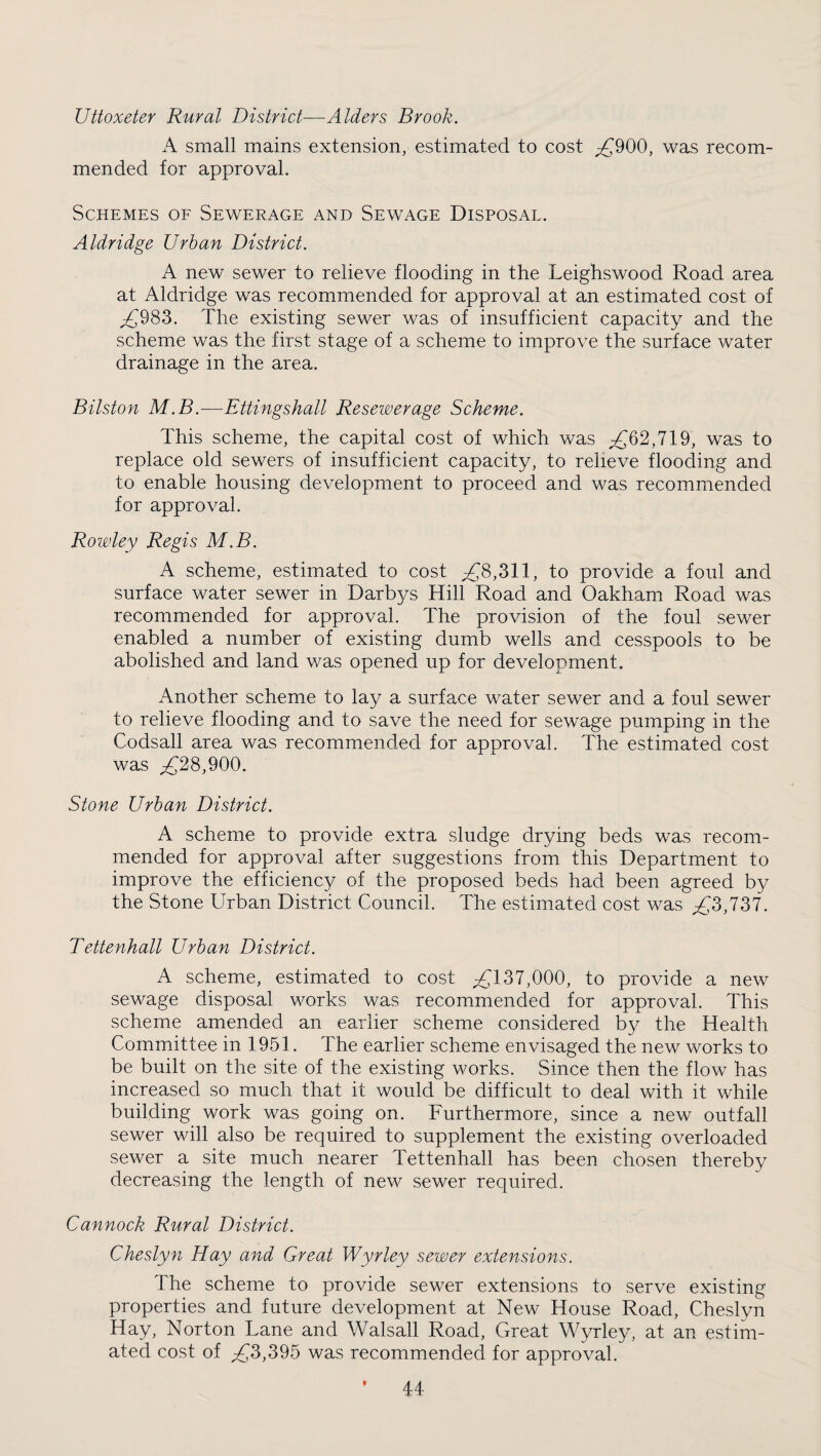 Uttoxeter Rural District—Alders Brook. A small mains extension, estimated to cost ;£900, was recom¬ mended for approval. Schemes oe Sewerage and Sewage Disposal. Aldridge Urban District. A new sewer to relieve flooding in the Leighswood Road area at Aldridge was recommended for approval at an estimated cost of ^983. The existing sewer was of insufficient capacity and the scheme was the first stage of a scheme to improve the surface water drainage in the area. Bilston M.B.—Ettingshall Resewerage Scheme. This scheme, the capital cost of which was ;2^62,719, was to replace old sewers of insufficient capacity, to relieve flooding and to enable housing development to proceed and was recommended for approval. Rowley Regis M.B. A scheme, estimated to cost ;£8,311, to provide a foul and surface water sewer in Darbys Hill Road and Oakham Road was recommended for approval. The provision of the foul sewer enabled a number of existing dumb wells and cesspools to be abolished and land was opened up for development. Another scheme to la}^ a surface water sewer and a foul sewer to relieve flooding and to save the need for sewage pumping in the Codsall area was recommended for approval. The estimated cost was ^28,900. Stone Urban District. A scheme to provide extra sludge drying beds was recom¬ mended for approval after suggestions from this Department to improve the efficiency of the proposed beds had been agreed by the Stone Urban District Council. The estimated cost was ^3,737. Tettenhall Urban District. A scheme, estimated to cost ;2{^137,000, to provide a new sewage disposal works was recommended for approval. This scheme amended an earlier scheme considered by the Health Committee in 1951. The earlier scheme envisaged the new works to be built on the site of the existing works. Since then the flow has increased so much that it would be difficult to deal with it while building work was going on. Furthermore, since a new outfall sewer will also be required to supplement the existing overloaded sewer a site much nearer Tettenhall has been chosen thereby decreasing the length of new sewer required. Cannock Rural District. Cheslyn Hay and Great Wyrley sewer extensions. The scheme to provide sewer extensions to serve existing properties and future development at New House Road, Cheslyn Hay, Norton Lane and Walsall Road, Great Wyrley, at an estim¬ ated cost of ;2{^3,395 was recommended for approval.