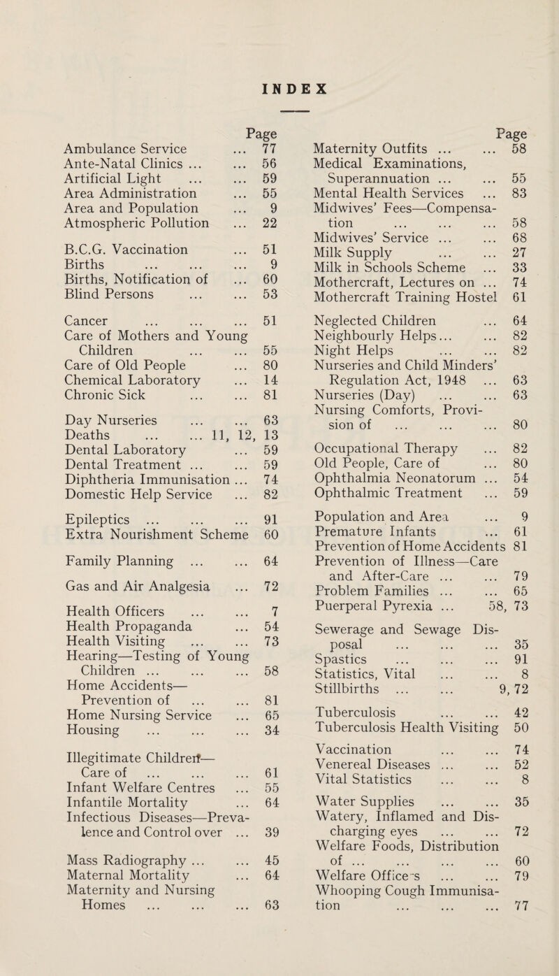 INDEX Ambulance Service Page ... 77 Ante-Natal Clinics ... ... 56 Artificial Light ... 59 Area Administration ... 55 Area and Population ... 9 Atmospheric Pollution ... 22 B.C.G. Vaccination ... 51 Births 9 Births, Notification of ... 60 Blind Persons ... 53 Page Maternity Outfits ... ... 58 Medical Examinations, Superannuation ... ... 55 Mental Health Services ... 83 Midwives’ Fees—Compensa¬ tion ... ... ... 58 Midwives’ Service ... ... 68 Milk Supply ... ... 27 Milk in Schools Scheme ... 33 Mothercraft, Lectures on ... 74 Mothercraft Training Hostel 61 Cancer 51 Care of Mothers and Young Children 55 Care of Old People 80 Chemical Laboratory 14 Chronic Sick 81 Day Nurseries 63 Deaths ... ... 11, 12, 13 Dental Laboratory 59 Dental Treatment ... 59 Diphtheria Immunisation 74 Domestic Help Service 82 Epileptics 91 Extra Nourishment Scheme 60 Family Planning . . . 64 Gas and Air Analgesia . • • 72 Health Officers 7 Health Propaganda • • • 54 Health Visiting • • • 73 Hearing—Testing of Young Children ... 58 Home Accidents— Prevention of 81 Home Nursing Service • • • 65 Housing . . . 34 Illegitimate Childreif— Care of ... 61 Infant Welfare Centres ... 55 Infantile Mortality • • • 64 Infectious Diseases—Preva¬ lence and Control over ... 39 Mass Radiography ... 45 Maternal Mortality 64 Maternity and Nursing Homes • • • 63 Neglected Children • • • 64 Neighbourly Helps... • • • 82 Night Helps • • • 82 Nurseries and Child Minders’ Regulation Act, 1948 • • • 63 Nurseries (Day) • • • 63 Nursing Comforts, Provi¬ sion of ... 80 Occupational Therapy • • • 82 Old People, Care of • • • 80 Ophthalmia Neonatorum • • • 54 Ophthalmic Treatment ... 59 Population and Area • • • 9 Premature Infants • • • 61 Prevention of Home Accidents 81 Prevention of Illness—Care and After-Care ... • • • 79 Problem Families ... • • • 65 Puerperal Pyrexia ... 58, 73 Sewerage and Sewage Dis- posal • • . 35 Spastics • • • 91 Statistics, Vital • • • 8 Stillbirths 9, 72 Tuberculosis ... ... 42 Tuberculosis Health Visiting 50 Vaccination ... ... 74 Venereal Diseases ... ... 52 Vital Statistics ... ... 8 Water Supplies ... ... 35 Watery, Inflamed and Dis¬ charging eyes ... ... 72 Welfare Foods, Distribution of ... ... ... ... 60 Welfare Office's ... ... 79 Whooping Cough Immunisa¬ tion ... ... ... 77