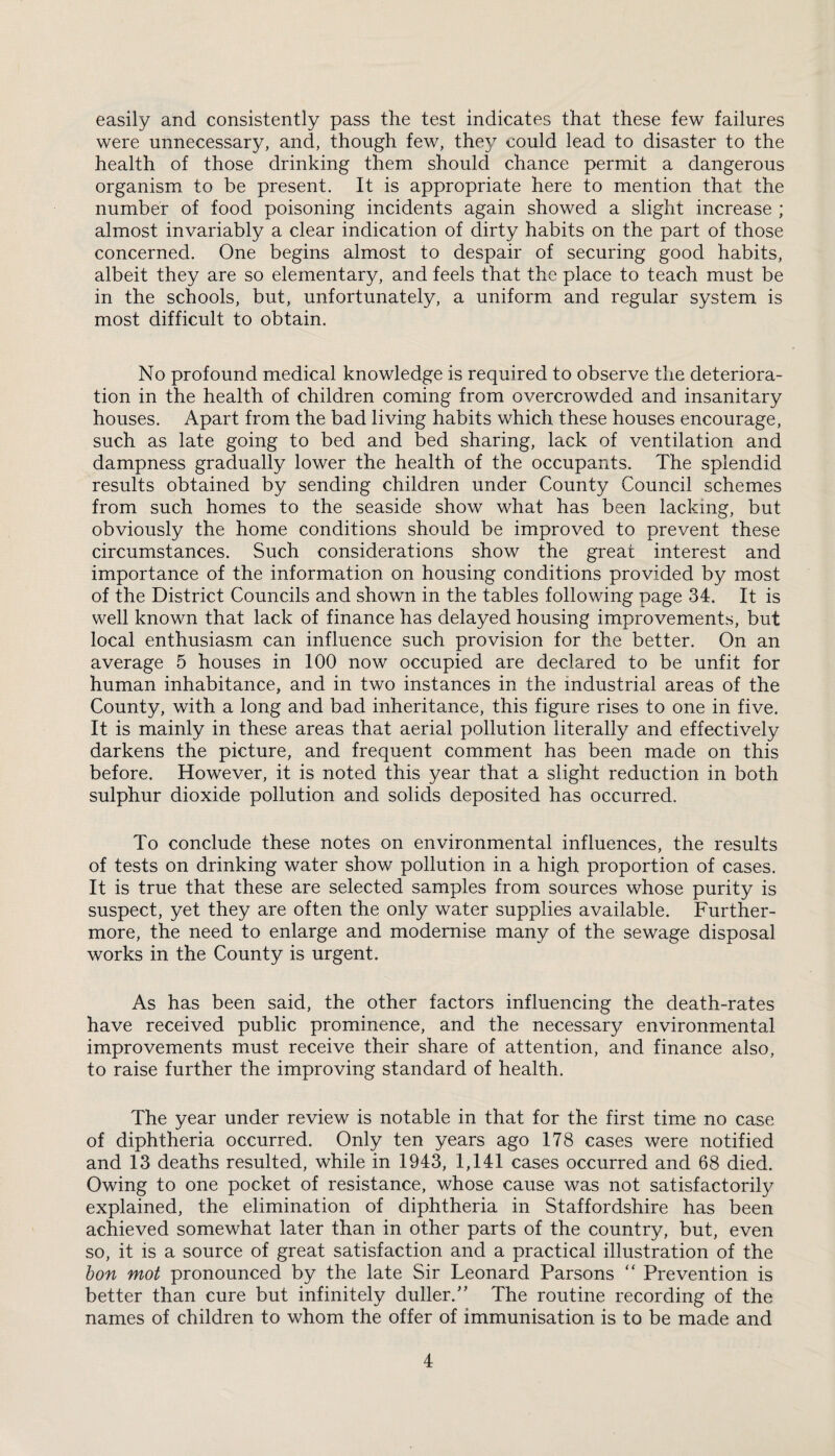 easily and consistently pass the test indicates that these few failures were unnecessary, and, though few, they could lead to disaster to the health of those drinking them should chance permit a dangerous organism to be present. It is appropriate here to mention that the number of food poisoning incidents again showed a slight increase ; almost invariably a clear indication of dirty habits on the part of those concerned. One begins almost to despair of securing good habits, albeit they are so elementary, and feels that the place to teach must be in the schools, but, unfortunately, a uniform and regular system is most difficult to obtain. No profound medical knowledge is required to observe the deteriora¬ tion in the health of children coming from overcrowded and insanitary houses. Apart from the bad living habits which these houses encourage, such as late going to bed and bed sharing, lack of ventilation and dampness gradually lower the health of the occupants. The splendid results obtained by sending children under County Council schemes from such homes to the seaside show what has been lacking, but obviously the home conditions should be improved to prevent these circumstances. Such considerations show the great interest and importance of the information on housing conditions provided by most of the District Councils and shown in the tables following page 34. It is well known that lack of finance has delayed housing improvements, but local enthusiasm can influence such provision for the better. On an average 5 houses in 100 now occupied are declared to be unfit for human inhabitance, and in two instances in the industrial areas of the County, with a long and bad inheritance, this figure rises to one in five. It is mainly in these areas that aerial pollution literally and effectively darkens the picture, and frequent comment has been made on this before. However, it is noted this year that a slight reduction in both sulphur dioxide pollution and solids deposited has occurred. To conclude these notes on environmental influences, the results of tests on drinking water show pollution in a high proportion of cases. It is true that these are selected samples from sources whose purity is suspect, yet they are often the only water supplies available. Further¬ more, the need to enlarge and modernise many of the sewage disposal works in the County is urgent. As has been said, the other factors influencing the death-rates have received public prominence, and the necessar}/ environmental improvements must receive their share of attention, and finance also, to raise further the improving standard of health. The year under review is notable in that for the first time no case of diphtheria occurred. Only ten years ago 178 cases were notified and 13 deaths resulted, while in 1943, 1,141 cases occurred and 68 died. Owing to one pocket of resistance, whose cause was not satisfactorily explained, the elimination of diphtheria in Staffordshire has been achieved somewhat later than in other parts of the country, but, even so, it is a source of great satisfaction and a practical illustration of the bon mot pronounced by the late Sir Leonard Parsons “ Prevention is better than cure but infinitely duller/’ The routine recording of the names of children to whom the offer of immunisation is to be made and