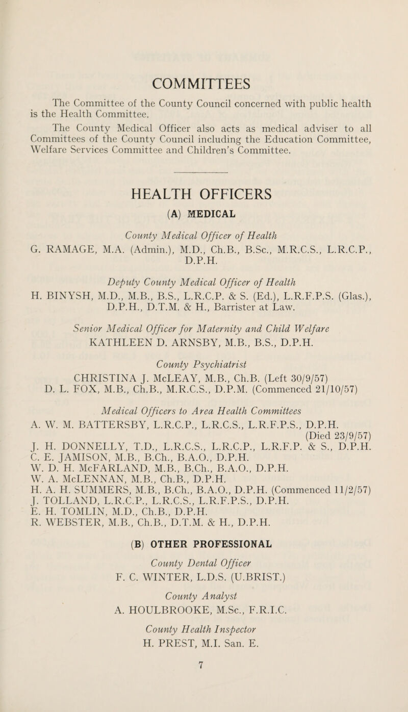 COMMITTEES The Committee of the County Council concerned with public health is the Health Committee. The County Medical Officer also acts as medical adviser to all Committees of the County Council including the Education Committee, Welfare Services Committee and Children’s Committee. HEALTH OFFICERS (A) MEDICAL County Medical Officer of Health G. RAMAGE, M.A. (Admin.), M.D., Ch.B., B.Sc., M.R.C.S., L.R.C.P., D.P.H. Deputy County Medical Officer of Health H. BINYSH, M.D., M.B., B.S., L.R.C.P. & S. (Ed.), L.R.F.P.S. (Glas.), D.P.H., D.T.M. & H., Barrister at Law. Senior Medical Officer for Maternity and Child Welfare KATHLEEN D. ARNSBY, M.B., B.S., D.P.H. County Psychiatrist CHRISTINA J. McLEAY, M.B., Ch.B. (Left 30/9/57) D. L. FOX, M.B., Ch.B., M.R.C.S., D.P.M. (Commenced 21/10/57) Medical Officers to Area Health Committees A. W. M. BATTERSBY, L.R.C.P., L.R.C.S., L.R.F.P.S., D.P.H. (Died 23/9/57) J. H. DONNELLY, T.D., L.R.C.S., L.R.C.P., L.R.F.P. & S„ D.P.H. C. E. JAMISON, M.B., B.Ch., B.A.O., D.P.H. w. d. h. McFarland, m.b., B.ch., b.a.o., d.p.h. w. a. Mclennan, m.b., Ch.B., d.p.h. H. A. H. SUMMERS, M.B., B.Ch., B.A.O., D.P.H. (Commenced 11/2/57) J. TOLLAND, L.R.C.P., L.R.C.S., L.R.F.P.S., D.P.H. E. H. TOMLIN, M.D., Ch.B., D.P.H. R. WEBSTER, M.B., Ch.B., D.T.M. & H., D.P.H. (B) OTHER PROFESSIONAL County Dental Officer F. C. WINTER, L.D.S. (U.BRIST.) County Analyst A. HOULBROOKE, M.Sc., F.R.I.C. County Health Inspector H. PREST, M.I. San. E.